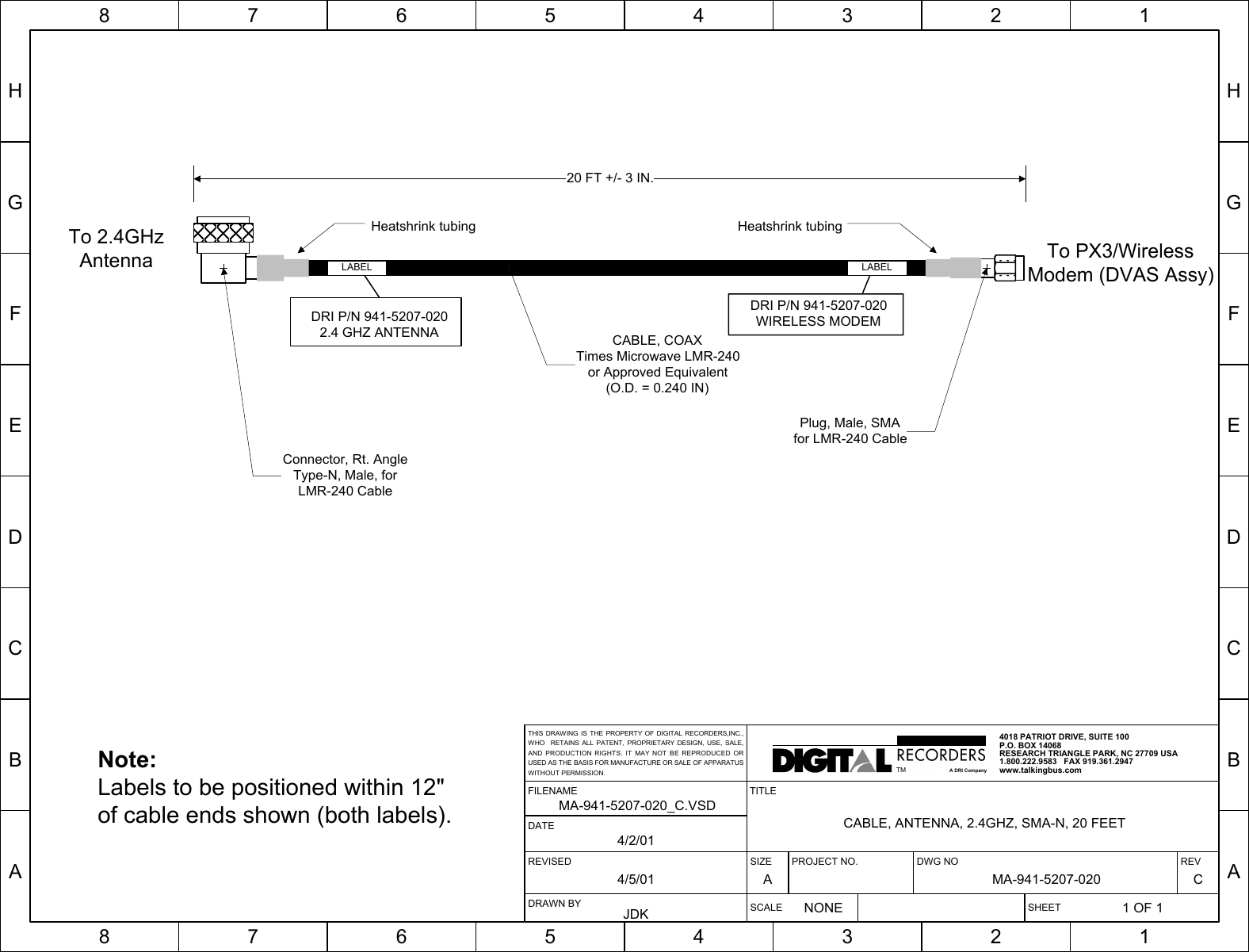 HGFEDCBA87654321HGFEDCBA87654321SIZE PROJECT NO. DWG NO REVA MA-941-5207-020 CSCALENONESHEET1 OF 1TITLECABLE, ANTENNA, 2.4GHZ, SMA-N, 20 FEETREVISED4/5/01FILENAMEMA-941-5207-020_C.VSDDRAWN BYJDKDATE4/2/014018 PATRIOT DRIVE, SUITE 100P.O. BOX 14068RESEARCH TRIANGLE PARK, NC 27709 USA1.800.222.9583   FAX 919.361.2947www.talkingbus.comTMA DRI CompanyTHIS DRAWING IS THE PROPERTY OF DIGITAL RECORDERS,INC.,WHO  RETAINS ALL PATENT, PROPRIETARY DESIGN, USE, SALE,AND PRODUCTION RIGHTS. IT MAY NOT BE REPRODUCED ORUSED AS THE BASIS FOR MANUFACTURE OR SALE OF APPARATUSWITHOUT PERMISSION.20 FT +/- 3 IN.CABLE, COAXTimes Microwave LMR-240or Approved Equivalent(O.D. = 0.240 IN)Plug, Male, SMAfor LMR-240 CableTo 2.4GHzAntenna To PX3/WirelessModem (DVAS Assy)LABELDRI P/N 941-5207-0202.4 GHZ ANTENNALABELNote:Labels to be positioned within 12&quot;of cable ends shown (both labels).Connector, Rt. AngleType-N, Male, forLMR-240 CableDRI P/N 941-5207-020WIRELESS MODEMHeatshrink tubing Heatshrink tubing