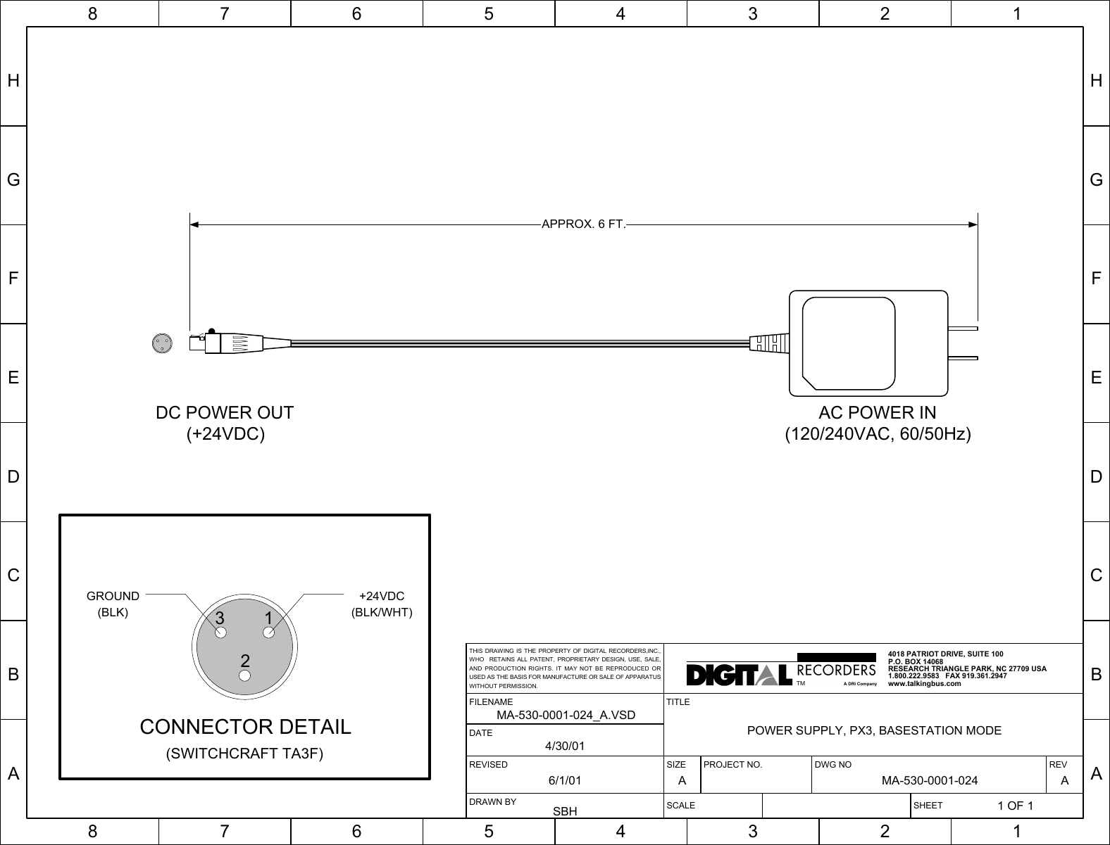 HGFEDCBA87654321HGFEDCBA87654321SIZE PROJECT NO. DWG NO REVA MA-530-0001-024 ASCALE SHEET1 OF 1TITLEPOWER SUPPLY, PX3, BASESTATION MODEREVISED6/1/01FILENAMEMA-530-0001-024_A.VSDDRAWN BYSBHDATE4/30/014018 PATRIOT DRIVE, SUITE 100P.O. BOX 14068RESEARCH TRIANGLE PARK, NC 27709 USA1.800.222.9583   FAX 919.361.2947www.talkingbus.comTMA DRI CompanyTHIS DRAWING IS THE PROPERTY OF DIGITAL RECORDERS,INC.,WHO  RETAINS ALL PATENT, PROPRIETARY DESIGN, USE, SALE,AND PRODUCTION RIGHTS. IT MAY NOT BE REPRODUCED ORUSED AS THE BASIS FOR MANUFACTURE OR SALE OF APPARATUSWITHOUT PERMISSION.APPROX. 6 FT.132+24VDC(BLK/WHT)GROUND(BLK)CONNECTOR DETAIL(SWITCHCRAFT TA3F)DC POWER OUT(+24VDC)AC POWER IN(120/240VAC, 60/50Hz)