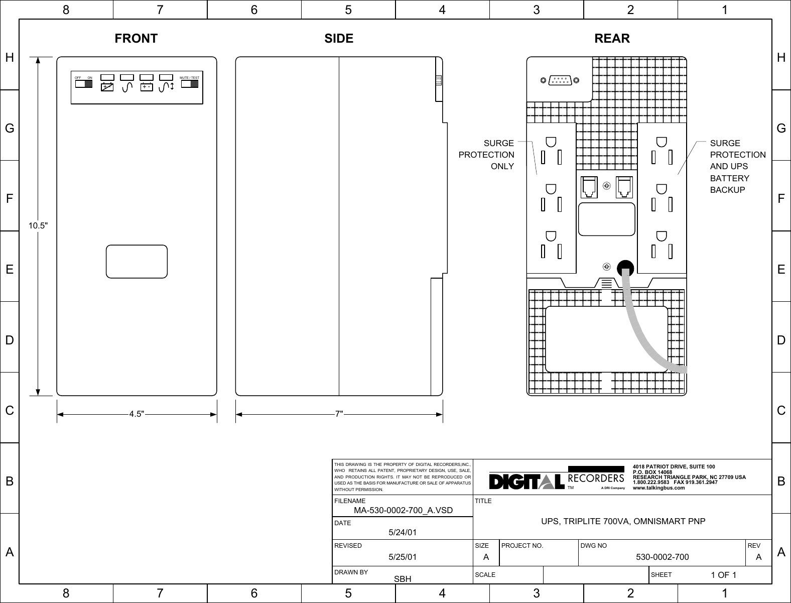 HGFEDCBA87654321HGFEDCBA87654321SIZE PROJECT NO. DWG NO REVA 530-0002-700 ASCALE SHEET1 OF 1TITLEUPS, TRIPLITE 700VA, OMNISMART PNPREVISED5/25/01FILENAMEMA-530-0002-700_A.VSDDRAWN BYSBHDATE5/24/014018 PATRIOT DRIVE, SUITE 100P.O. BOX 14068RESEARCH TRIANGLE PARK, NC 27709 USA1.800.222.9583   FAX 919.361.2947www.talkingbus.comTMA DRI CompanyTHIS DRAWING IS THE PROPERTY OF DIGITAL RECORDERS,INC.,WHO  RETAINS ALL PATENT, PROPRIETARY DESIGN, USE, SALE,AND PRODUCTION RIGHTS. IT MAY NOT BE REPRODUCED ORUSED AS THE BASIS FOR MANUFACTURE OR SALE OF APPARATUSWITHOUT PERMISSION.+-+-OFF ON MUTE / TESTSURGEPROTECTIONAND UPSBATTERYBACKUPSURGEPROTECTIONONLY10.5&quot;4.5&quot; 7&quot;FRONT SIDE REAR