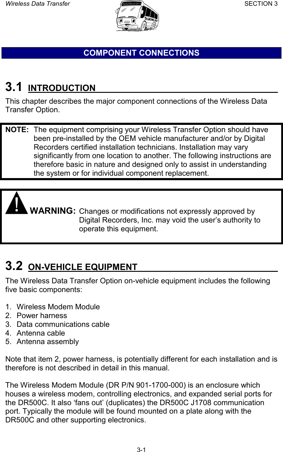 Wireless Data Transfer SECTION 3       3-1 COMPONENT CONNECTIONS  3.1  INTRODUCTION   This chapter describes the major component connections of the Wireless Data Transfer Option.  NOTE:  The equipment comprising your Wireless Transfer Option should have been pre-installed by the OEM vehicle manufacturer and/or by Digital Recorders certified installation technicians. Installation may vary significantly from one location to another. The following instructions are therefore basic in nature and designed only to assist in understanding the system or for individual component replacement.   WARNING: Changes or modifications not expressly approved by Digital Recorders, Inc. may void the user’s authority to operate this equipment.   3.2 ON-VEHICLE EQUIPMENT   The Wireless Data Transfer Option on-vehicle equipment includes the following five basic components:  1.  Wireless Modem Module 2. Power harness 3. Data communications cable 4. Antenna cable 5. Antenna assembly  Note that item 2, power harness, is potentially different for each installation and is therefore is not described in detail in this manual.  The Wireless Modem Module (DR P/N 901-1700-000) is an enclosure which houses a wireless modem, controlling electronics, and expanded serial ports for the DR500C. It also ‘fans out’ (duplicates) the DR500C J1708 communication port. Typically the module will be found mounted on a plate along with the DR500C and other supporting electronics. 