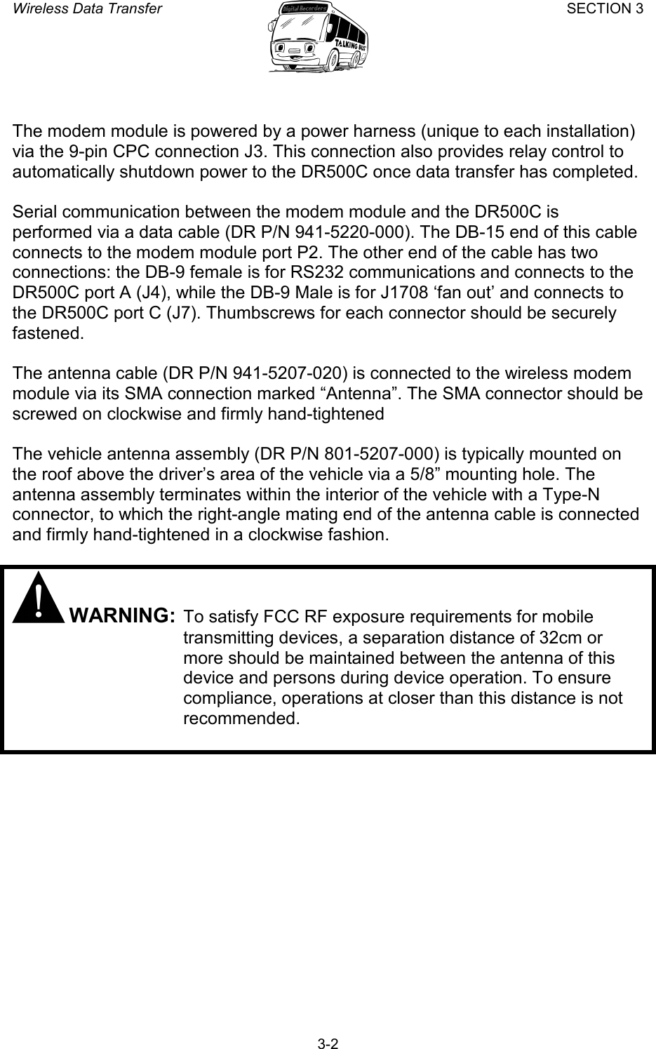 Wireless Data Transfer SECTION 3       3-2  The modem module is powered by a power harness (unique to each installation) via the 9-pin CPC connection J3. This connection also provides relay control to automatically shutdown power to the DR500C once data transfer has completed.  Serial communication between the modem module and the DR500C is performed via a data cable (DR P/N 941-5220-000). The DB-15 end of this cable connects to the modem module port P2. The other end of the cable has two connections: the DB-9 female is for RS232 communications and connects to the DR500C port A (J4), while the DB-9 Male is for J1708 ‘fan out’ and connects to the DR500C port C (J7). Thumbscrews for each connector should be securely fastened.  The antenna cable (DR P/N 941-5207-020) is connected to the wireless modem module via its SMA connection marked “Antenna”. The SMA connector should be screwed on clockwise and firmly hand-tightened   The vehicle antenna assembly (DR P/N 801-5207-000) is typically mounted on the roof above the driver’s area of the vehicle via a 5/8” mounting hole. The antenna assembly terminates within the interior of the vehicle with a Type-N connector, to which the right-angle mating end of the antenna cable is connected and firmly hand-tightened in a clockwise fashion.   WARNING: To satisfy FCC RF exposure requirements for mobile transmitting devices, a separation distance of 32cm or more should be maintained between the antenna of this device and persons during device operation. To ensure compliance, operations at closer than this distance is not recommended.  