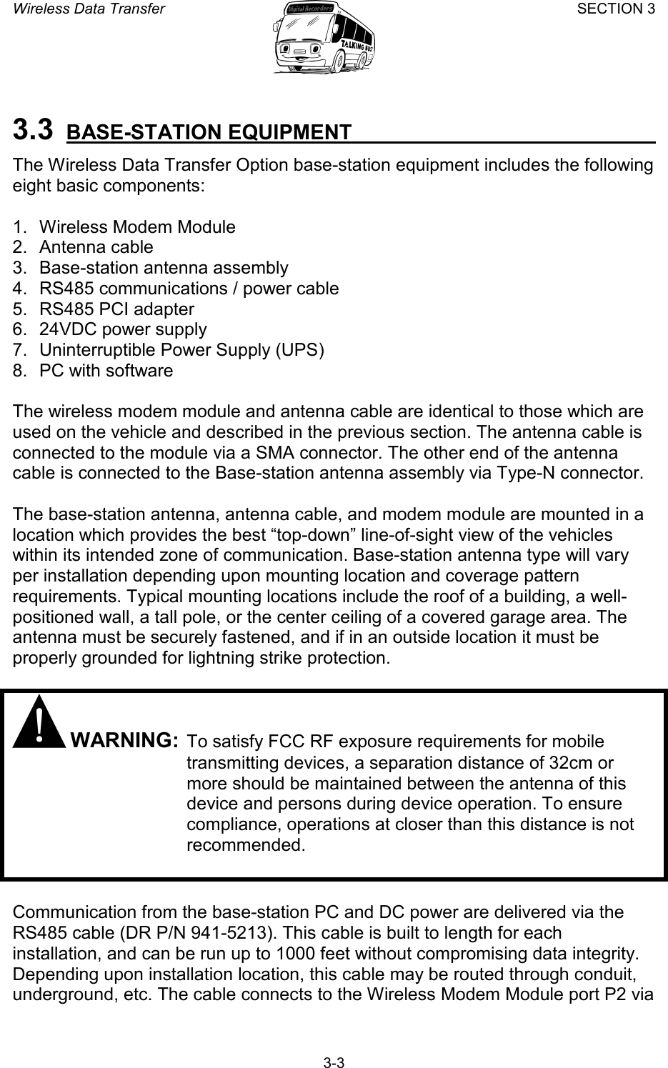 Wireless Data Transfer SECTION 3       3-3 3.3 BASE-STATION EQUIPMENT   The Wireless Data Transfer Option base-station equipment includes the following eight basic components:  1.  Wireless Modem Module 2. Antenna cable 3.  Base-station antenna assembly 4.  RS485 communications / power cable 5. RS485 PCI adapter 6.  24VDC power supply 7.  Uninterruptible Power Supply (UPS) 8.  PC with software  The wireless modem module and antenna cable are identical to those which are used on the vehicle and described in the previous section. The antenna cable is connected to the module via a SMA connector. The other end of the antenna cable is connected to the Base-station antenna assembly via Type-N connector.  The base-station antenna, antenna cable, and modem module are mounted in a location which provides the best “top-down” line-of-sight view of the vehicles within its intended zone of communication. Base-station antenna type will vary per installation depending upon mounting location and coverage pattern requirements. Typical mounting locations include the roof of a building, a well-positioned wall, a tall pole, or the center ceiling of a covered garage area. The antenna must be securely fastened, and if in an outside location it must be properly grounded for lightning strike protection.   WARNING: To satisfy FCC RF exposure requirements for mobile transmitting devices, a separation distance of 32cm or more should be maintained between the antenna of this device and persons during device operation. To ensure compliance, operations at closer than this distance is not recommended.   Communication from the base-station PC and DC power are delivered via the RS485 cable (DR P/N 941-5213). This cable is built to length for each installation, and can be run up to 1000 feet without compromising data integrity. Depending upon installation location, this cable may be routed through conduit, underground, etc. The cable connects to the Wireless Modem Module port P2 via 