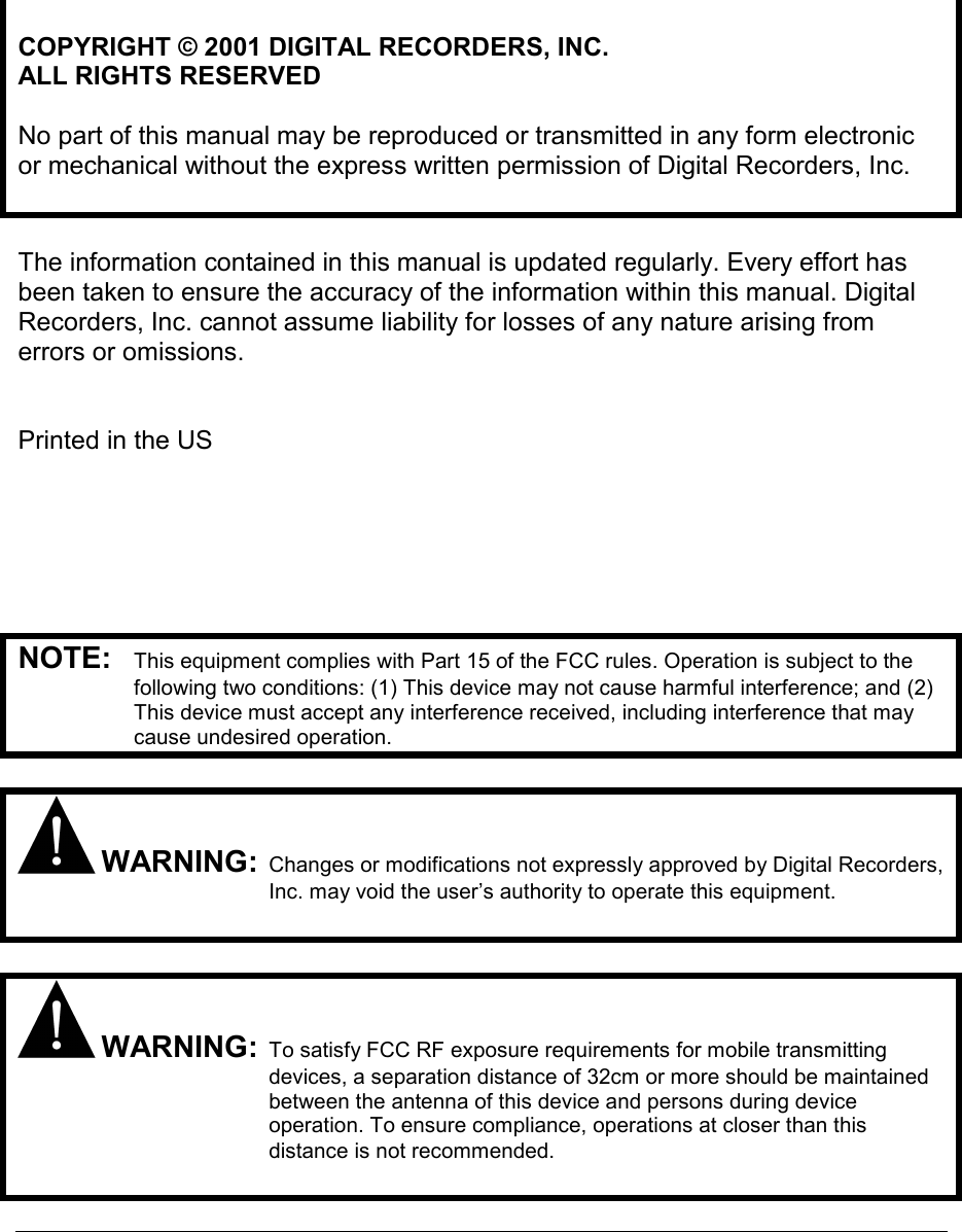     COPYRIGHT © 2001 DIGITAL RECORDERS, INC. ALL RIGHTS RESERVED  No part of this manual may be reproduced or transmitted in any form electronic or mechanical without the express written permission of Digital Recorders, Inc.   The information contained in this manual is updated regularly. Every effort has been taken to ensure the accuracy of the information within this manual. Digital Recorders, Inc. cannot assume liability for losses of any nature arising from errors or omissions.   Printed in the US       NOTE:  This equipment complies with Part 15 of the FCC rules. Operation is subject to the following two conditions: (1) This device may not cause harmful interference; and (2) This device must accept any interference received, including interference that may cause undesired operation.   WARNING: Changes or modifications not expressly approved by Digital Recorders, Inc. may void the user’s authority to operate this equipment.    WARNING: To satisfy FCC RF exposure requirements for mobile transmitting devices, a separation distance of 32cm or more should be maintained between the antenna of this device and persons during device operation. To ensure compliance, operations at closer than this distance is not recommended.    