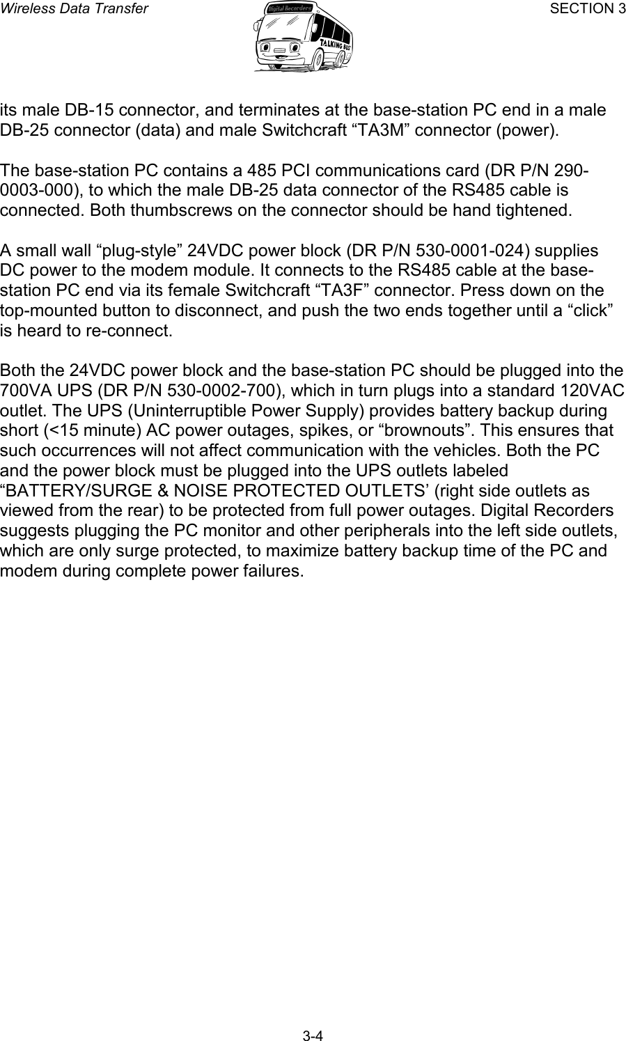Wireless Data Transfer SECTION 3       3-4 its male DB-15 connector, and terminates at the base-station PC end in a male DB-25 connector (data) and male Switchcraft “TA3M” connector (power).  The base-station PC contains a 485 PCI communications card (DR P/N 290-0003-000), to which the male DB-25 data connector of the RS485 cable is connected. Both thumbscrews on the connector should be hand tightened.  A small wall “plug-style” 24VDC power block (DR P/N 530-0001-024) supplies DC power to the modem module. It connects to the RS485 cable at the base-station PC end via its female Switchcraft “TA3F” connector. Press down on the top-mounted button to disconnect, and push the two ends together until a “click” is heard to re-connect.  Both the 24VDC power block and the base-station PC should be plugged into the 700VA UPS (DR P/N 530-0002-700), which in turn plugs into a standard 120VAC outlet. The UPS (Uninterruptible Power Supply) provides battery backup during short (&lt;15 minute) AC power outages, spikes, or “brownouts”. This ensures that such occurrences will not affect communication with the vehicles. Both the PC and the power block must be plugged into the UPS outlets labeled “BATTERY/SURGE &amp; NOISE PROTECTED OUTLETS’ (right side outlets as viewed from the rear) to be protected from full power outages. Digital Recorders suggests plugging the PC monitor and other peripherals into the left side outlets, which are only surge protected, to maximize battery backup time of the PC and modem during complete power failures. 