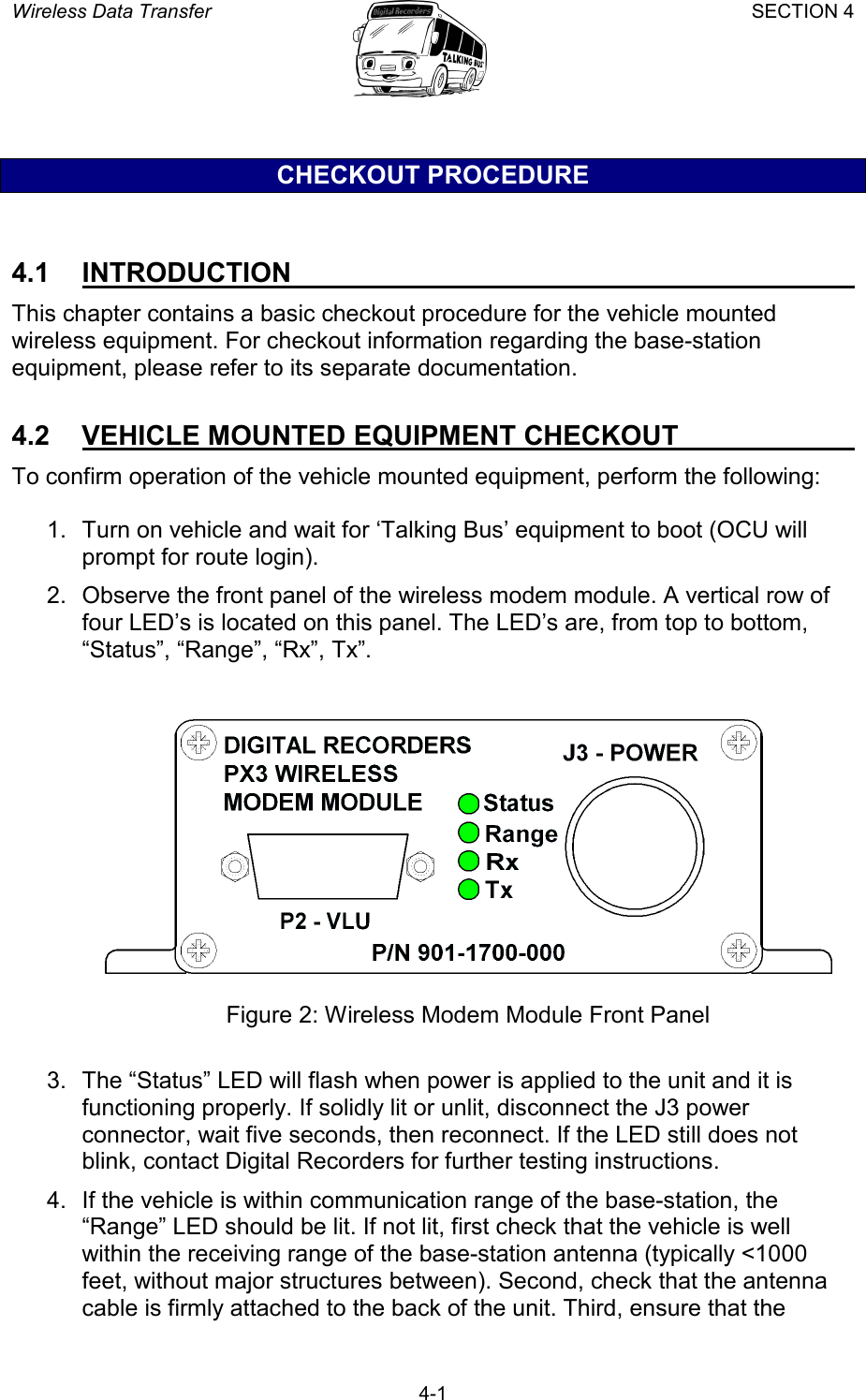 Wireless Data Transfer SECTION 4       4-1 CHECKOUT PROCEDURE  4.1 INTRODUCTION   This chapter contains a basic checkout procedure for the vehicle mounted wireless equipment. For checkout information regarding the base-station equipment, please refer to its separate documentation.  4.2  VEHICLE MOUNTED EQUIPMENT CHECKOUT   To confirm operation of the vehicle mounted equipment, perform the following:  1.  Turn on vehicle and wait for ‘Talking Bus’ equipment to boot (OCU will prompt for route login). 2.  Observe the front panel of the wireless modem module. A vertical row of four LED’s is located on this panel. The LED’s are, from top to bottom, “Status”, “Range”, “Rx”, Tx”.     Figure 2: Wireless Modem Module Front Panel  3.  The “Status” LED will flash when power is applied to the unit and it is functioning properly. If solidly lit or unlit, disconnect the J3 power connector, wait five seconds, then reconnect. If the LED still does not blink, contact Digital Recorders for further testing instructions. 4.  If the vehicle is within communication range of the base-station, the “Range” LED should be lit. If not lit, first check that the vehicle is well within the receiving range of the base-station antenna (typically &lt;1000 feet, without major structures between). Second, check that the antenna cable is firmly attached to the back of the unit. Third, ensure that the 