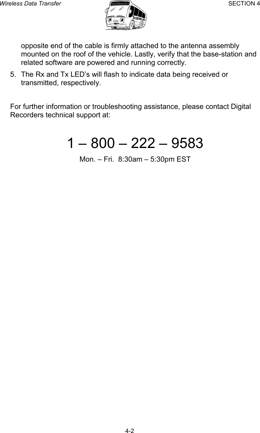 Wireless Data Transfer SECTION 4       4-2 opposite end of the cable is firmly attached to the antenna assembly mounted on the roof of the vehicle. Lastly, verify that the base-station and related software are powered and running correctly. 5.  The Rx and Tx LED’s will flash to indicate data being received or transmitted, respectively.  For further information or troubleshooting assistance, please contact Digital Recorders technical support at:  1 – 800 – 222 – 9583 Mon. – Fri.  8:30am – 5:30pm EST 