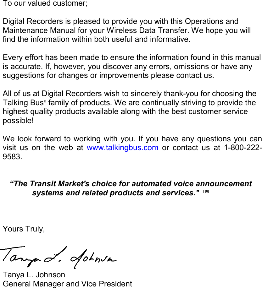        To our valued customer;  Digital Recorders is pleased to provide you with this Operations and Maintenance Manual for your Wireless Data Transfer. We hope you will find the information within both useful and informative.   Every effort has been made to ensure the information found in this manual is accurate. If, however, you discover any errors, omissions or have any suggestions for changes or improvements please contact us.  All of us at Digital Recorders wish to sincerely thank-you for choosing the Talking Bus® family of products. We are continually striving to provide the highest quality products available along with the best customer service possible!  We look forward to working with you. If you have any questions you can visit us on the web at www.talkingbus.com or contact us at 1-800-222-9583.            “The Transit Market&apos;s choice for automated voice announcement systems and related products and services.&quot; ™       Yours Truly,    Tanya L. Johnson   General Manager and Vice President  