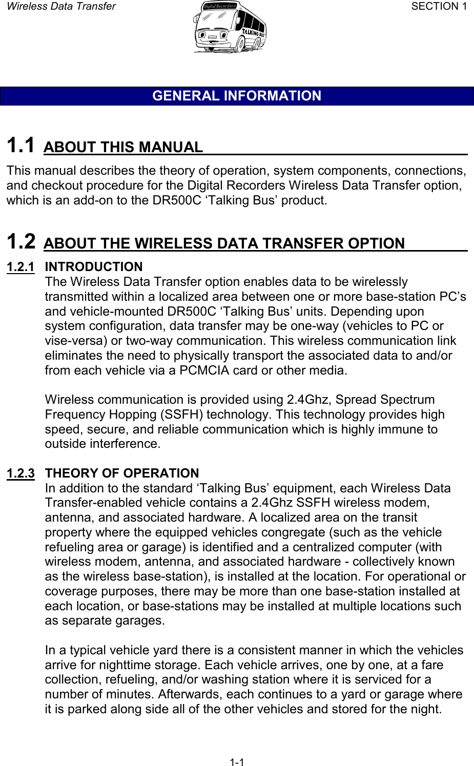 Wireless Data Transfer SECTION 1       1-1 GENERAL INFORMATION  1.1  ABOUT THIS MANUAL   This manual describes the theory of operation, system components, connections, and checkout procedure for the Digital Recorders Wireless Data Transfer option, which is an add-on to the DR500C ‘Talking Bus’ product.  1.2  ABOUT THE WIRELESS DATA TRANSFER OPTION   1.2.1   INTRODUCTION The Wireless Data Transfer option enables data to be wirelessly transmitted within a localized area between one or more base-station PC’s and vehicle-mounted DR500C ‘Talking Bus’ units. Depending upon system configuration, data transfer may be one-way (vehicles to PC or vise-versa) or two-way communication. This wireless communication link eliminates the need to physically transport the associated data to and/or from each vehicle via a PCMCIA card or other media.  Wireless communication is provided using 2.4Ghz, Spread Spectrum Frequency Hopping (SSFH) technology. This technology provides high speed, secure, and reliable communication which is highly immune to outside interference.  1.2.3   THEORY OF OPERATION In addition to the standard ‘Talking Bus’ equipment, each Wireless Data Transfer-enabled vehicle contains a 2.4Ghz SSFH wireless modem, antenna, and associated hardware. A localized area on the transit property where the equipped vehicles congregate (such as the vehicle refueling area or garage) is identified and a centralized computer (with wireless modem, antenna, and associated hardware - collectively known as the wireless base-station), is installed at the location. For operational or coverage purposes, there may be more than one base-station installed at each location, or base-stations may be installed at multiple locations such as separate garages.  In a typical vehicle yard there is a consistent manner in which the vehicles arrive for nighttime storage. Each vehicle arrives, one by one, at a fare collection, refueling, and/or washing station where it is serviced for a number of minutes. Afterwards, each continues to a yard or garage where it is parked along side all of the other vehicles and stored for the night. 