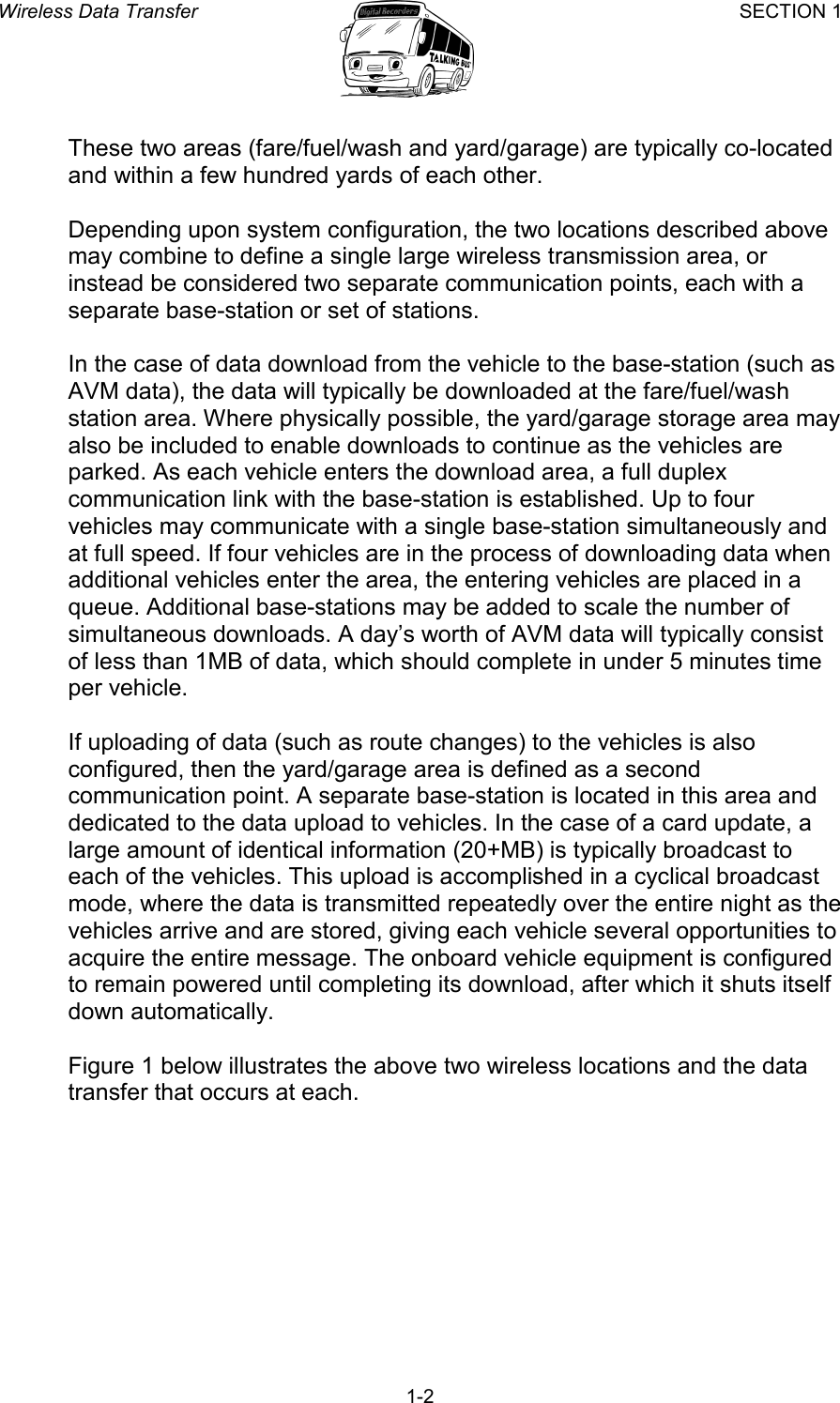 Wireless Data Transfer SECTION 1       1-2 These two areas (fare/fuel/wash and yard/garage) are typically co-located and within a few hundred yards of each other.  Depending upon system configuration, the two locations described above may combine to define a single large wireless transmission area, or instead be considered two separate communication points, each with a separate base-station or set of stations.  In the case of data download from the vehicle to the base-station (such as AVM data), the data will typically be downloaded at the fare/fuel/wash station area. Where physically possible, the yard/garage storage area may also be included to enable downloads to continue as the vehicles are parked. As each vehicle enters the download area, a full duplex communication link with the base-station is established. Up to four vehicles may communicate with a single base-station simultaneously and at full speed. If four vehicles are in the process of downloading data when additional vehicles enter the area, the entering vehicles are placed in a queue. Additional base-stations may be added to scale the number of simultaneous downloads. A day’s worth of AVM data will typically consist of less than 1MB of data, which should complete in under 5 minutes time per vehicle.  If uploading of data (such as route changes) to the vehicles is also configured, then the yard/garage area is defined as a second communication point. A separate base-station is located in this area and dedicated to the data upload to vehicles. In the case of a card update, a large amount of identical information (20+MB) is typically broadcast to each of the vehicles. This upload is accomplished in a cyclical broadcast mode, where the data is transmitted repeatedly over the entire night as the vehicles arrive and are stored, giving each vehicle several opportunities to acquire the entire message. The onboard vehicle equipment is configured to remain powered until completing its download, after which it shuts itself down automatically.  Figure 1 below illustrates the above two wireless locations and the data transfer that occurs at each. 