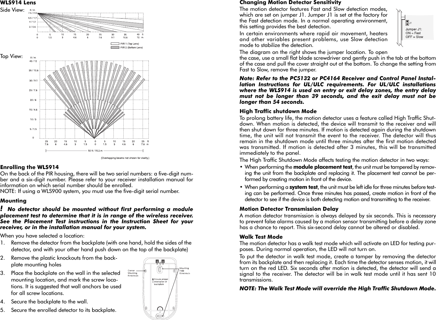 Changing Motion Detector SensitivityThe motion detector features Fast and Slow detection modes,which are set on jumper J1. Jumper J1 is set at the factory forthe Fast detection mode. In a normal operating environment,this setting provides the best detection.In certain environments where rapid air movement, heatersand other variables present problems, use Slow detectionmode to stabilize the detection.The diagram on the right shows the jumper location. To openthe case, use a small flat blade screwdriver and gently push in the tab at the bottomof the case and pull the cover straight out at the bottom. To change the setting fromFast to Slow, remove the jumper.Note: Refer to the PC5132 or PC4164 Receiver and Control Panel Instal-lation Instructions for UL/ULC requirements. For UL/ULC installationswhere the WLS914 is used on entry or exit delay zones, the entry delaymust not be longer than 39 seconds, and the exit delay must not belonger than 54 seconds.High Traffic shutdown ModeTo prolong battery life, the motion detector uses a feature called High Traffic Shut-down. When motion is detected, the device will transmit to the receiver and willthen shut down for three minutes. If motion is detected again during the shutdowntime, the unit will not transmit the event to the receiver. The detector will thusremain in the shutdown mode until three minutes after the first motion detectedwas transmitted. If motion is detected after 3 minutes, this will be transmittedimmediately to the panel.The High Traffic Shutdown Mode affects testing the motion detector in two ways:• When performing the module placement test, the unit must be tampered by remov-ing the unit from the backplate and replacing it. The placement test cannot be per-formed by creating motion in front of the device.• When performing a system test, the unit must be left idle for three minutes before test-ing can be performed. Once three minutes has passed, create motion in front of thedetector to see if the device is both detecting motion and transmitting to the receiver.Motion Detector Transmission DelayA motion detector transmission is always delayed by six seconds. This is necessaryto prevent false alarms caused by a motion sensor transmitting before a delay zonehas a chance to report. This six-second delay cannot be altered or disabled.Walk Test ModeThe motion detector has a walk test mode which will activate an LED for testing pur-poses. During normal operation, the LED will not turn on.To put the detector in walk test mode, create a tamper by removing the detectorfrom its backplate and then replacing it. Each time the detector senses motion, it willturn on the red LED. Six seconds after motion is detected, the detector will send asignal to the receiver. The detector will be in walk test mode until it has sent 10transmissions.NOTE: The Walk Test Mode will override the High Traffic Shutdown Mode.WLS914 LensSide View: Top View: Enrolling the WLS914On the back of the PIR housing, there will be two serial numbers: a five-digit num-ber and a six-digit number. Please refer to your receiver installation manual forinformation on which serial number should be enrolled. NOTE: If using a WLS900 system, you must use the five-digit serial number.Mounting!  No detector should be mounted without first performing a moduleplacement test to determine that it is in range of the wireless receiver.See the Placement Test instructions in the Instruction Sheet for yourreceiver, or in the installation manual for your system.When you have selected a location:1. Remove the detector from the backplate (with one hand, hold the sides of the detector, and with your other hand push down on the top of the backplate)2. Remove the plastic knockouts from the back-plate mounting holes 3. Place the backplate on the wall in the selected mounting location, and mark the screw loca-tions. It is suggested that wall anchors be used for all screw locations. 4. Secure the backplate to the wall.5. Secure the enrolled detector to its backplate.