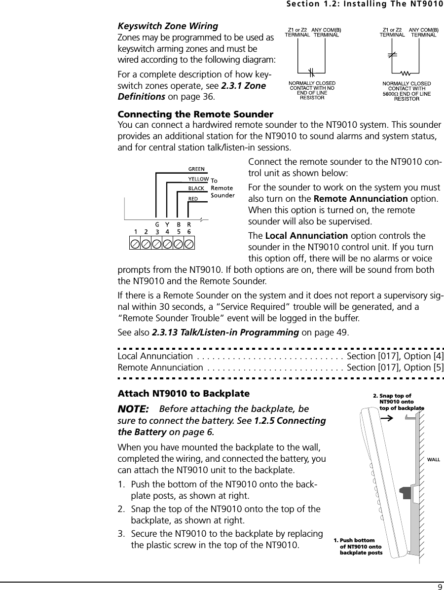 Section 1.2: Installing The NT90109Keyswitch Zone WiringZones may be programmed to be used as keyswitch arming zones and must be wired according to the following diagram:For a complete description of how key-switch zones operate, see 2.3.1 Zone Definitions on page 36.Connecting the Remote SounderYou can connect a hardwired remote sounder to the NT9010 system. This sounder provides an additional station for the NT9010 to sound alarms and system status, and for central station talk/listen-in sessions.Connect the remote sounder to the NT9010 con-trol unit as shown below:For the sounder to work on the system you must also turn on the Remote Annunciation option. When this option is turned on, the remote sounder will also be supervised. The Local Annunciation option controls the sounder in the NT9010 control unit. If you turn this option off, there will be no alarms or voice prompts from the NT9010. If both options are on, there will be sound from both the NT9010 and the Remote Sounder.If there is a Remote Sounder on the system and it does not report a supervisory sig-nal within 30 seconds, a “Service Required” trouble will be generated, and a “Remote Sounder Trouble” event will be logged in the buffer.See also 2.3.13 Talk/Listen-in Programming on page 49.Local Annunciation . . . . . . . . . . . . . . . . . . . . . . . . . . . . . Section [017], Option [4]Remote Annunciation  . . . . . . . . . . . . . . . . . . . . . . . . . . . Section [017], Option [5]Attach NT9010 to BackplateNOTE: Before attaching the backplate, be sure to connect the battery. See 1.2.5 Connecting the Battery on page 6.When you have mounted the backplate to the wall, completed the wiring, and connected the battery, you can attach the NT9010 unit to the backplate.1. Push the bottom of the NT9010 onto the back-plate posts, as shown at right.2. Snap the top of the NT9010 onto the top of the backplate, as shown at right.3. Secure the NT9010 to the backplate by replacing the plastic screw in the top of the NT9010.WALL1. Push bottomof NT9010 ontobackplate posts2. Snap top ofNT9010 ontotop of backplate