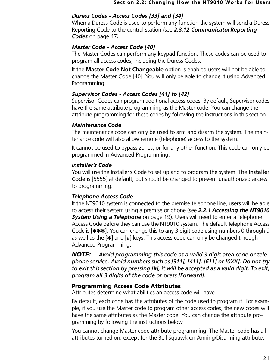 Section 2.2: Changing How the NT9010 Works For Users21Duress Codes - Access Codes [33] and [34]When a Duress Code is used to perform any function the system will send a Duress Reporting Code to the central station (see 2.3.12 CommunicatorReporting Codes on page 47).Master Code - Access Code [40]The Master Codes can perform any keypad function. These codes can be used to program all access codes, including the Duress Codes.If the Master Code Not Changeable option is enabled users will not be able to change the Master Code [40]. You will only be able to change it using Advanced Programming.Supervisor Codes - Access Codes [41] to [42]Supervisor Codes can program additional access codes. By default, Supervisor codes have the same attribute programming as the Master code. You can change the attribute programming for these codes by following the instructions in this section.Maintenance CodeThe maintenance code can only be used to arm and disarm the system. The main-tenance code will also allow remote (telephone) access to the system. It cannot be used to bypass zones, or for any other function. This code can only be programmed in Advanced Programming.Installer’s CodeYou will use the Installer’s Code to set up and to program the system. The Installer Code is [5555] at default, but should be changed to prevent unauthorized access to programming.Telephone Access CodeIf the NT9010 system is connected to the premise telephone line, users will be able to access their system using a premise or phone (see 2.2.1 Accessing the NT9010 System Using a Telephone on page 19). Users will need to enter a Telephone Access Code before they can use the NT9010 system. The default Telephone Access Code is [✱✱✱]. You can change this to any 3 digit code using numbers 0 through 9 as well as the [✱] and [#] keys. This access code can only be changed through Advanced Programming.NOTE:  Avoid programming this code as a valid 3 digit area code or tele-phone service. Avoid numbers such as [911], [411], [611] or [0XX]. Do not try to exit this section by pressing [#], it will be accepted as a valid digit. To exit, program all 3 digits of the code or press [Forward].Programming Access Code AttributesAttributes determine what abilities an access code will have.By default, each code has the attributes of the code used to program it. For exam-ple, if you use the Master code to program other access codes, the new codes will have the same attributes as the Master code. You can change the attribute pro-gramming by following the instructions below.You cannot change Master code attribute programming. The Master code has all attributes turned on, except for the Bell Squawk on Arming/Disarming attribute.