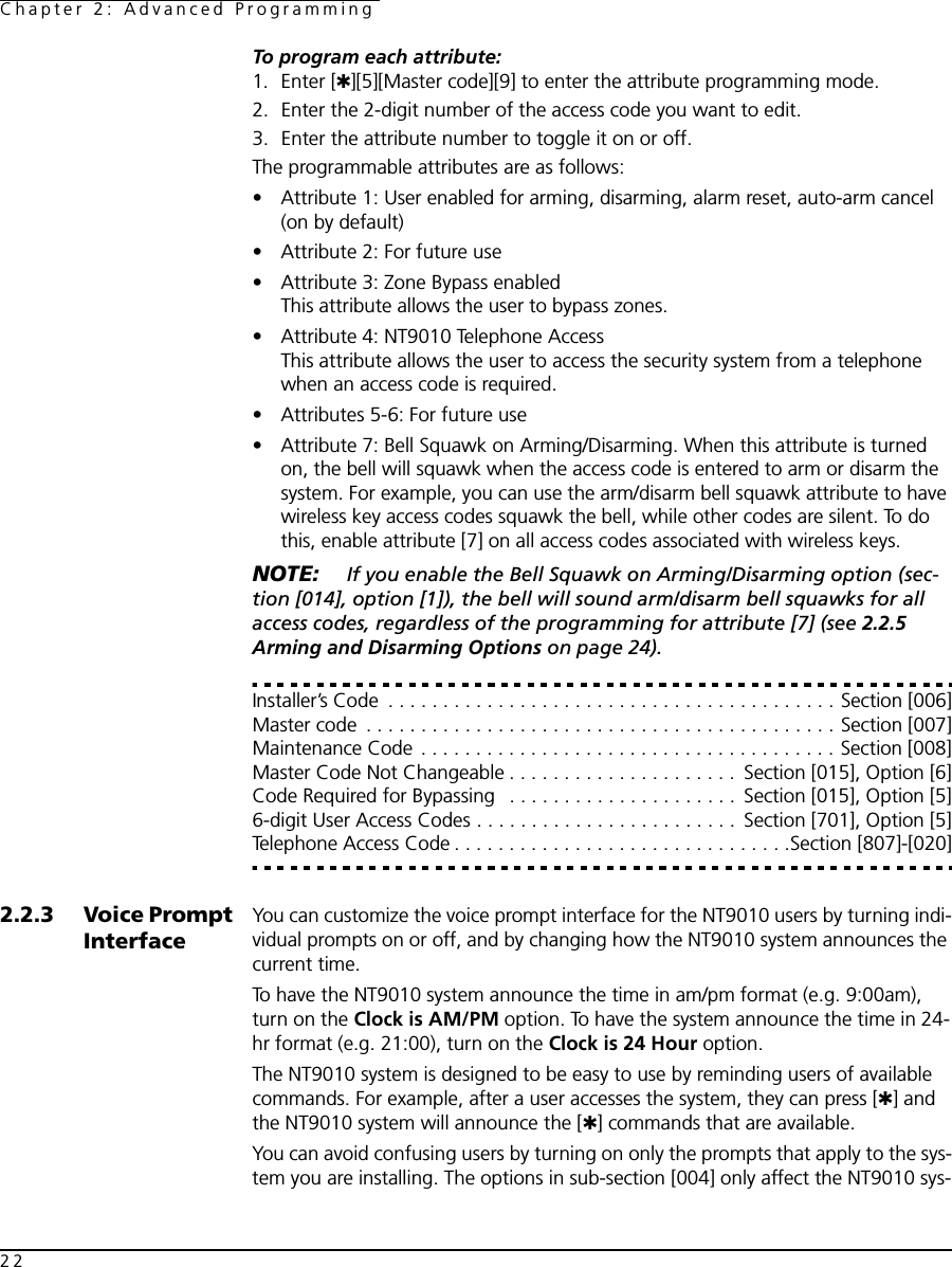 Chapter 2: Advanced Programming22To program each attribute:1. Enter [✱][5][Master code][9] to enter the attribute programming mode. 2. Enter the 2-digit number of the access code you want to edit. 3. Enter the attribute number to toggle it on or off.The programmable attributes are as follows:• Attribute 1: User enabled for arming, disarming, alarm reset, auto-arm cancel (on by default)• Attribute 2: For future use• Attribute 3: Zone Bypass enabledThis attribute allows the user to bypass zones.• Attribute 4: NT9010 Telephone AccessThis attribute allows the user to access the security system from a telephone when an access code is required.• Attributes 5-6: For future use• Attribute 7: Bell Squawk on Arming/Disarming. When this attribute is turned on, the bell will squawk when the access code is entered to arm or disarm the system. For example, you can use the arm/disarm bell squawk attribute to have wireless key access codes squawk the bell, while other codes are silent. To do this, enable attribute [7] on all access codes associated with wireless keys.NOTE:  If you enable the Bell Squawk on Arming/Disarming option (sec-tion [014], option [1]), the bell will sound arm/disarm bell squawks for all access codes, regardless of the programming for attribute [7] (see 2.2.5 Arming and Disarming Options on page 24).Installer’s Code  . . . . . . . . . . . . . . . . . . . . . . . . . . . . . . . . . . . . . . . . . Section [006]Master code  . . . . . . . . . . . . . . . . . . . . . . . . . . . . . . . . . . . . . . . . . . . Section [007]Maintenance Code . . . . . . . . . . . . . . . . . . . . . . . . . . . . . . . . . . . . . . Section [008]Master Code Not Changeable . . . . . . . . . . . . . . . . . . . . .  Section [015], Option [6]Code Required for Bypassing   . . . . . . . . . . . . . . . . . . . . .  Section [015], Option [5]6-digit User Access Codes . . . . . . . . . . . . . . . . . . . . . . . .  Section [701], Option [5]Telephone Access Code . . . . . . . . . . . . . . . . . . . . . . . . . . . . . . .Section [807]-[020]2.2.3 Voice Prompt InterfaceYou can customize the voice prompt interface for the NT9010 users by turning indi-vidual prompts on or off, and by changing how the NT9010 system announces the current time.To have the NT9010 system announce the time in am/pm format (e.g. 9:00am), turn on the Clock is AM/PM option. To have the system announce the time in 24-hr format (e.g. 21:00), turn on the Clock is 24 Hour option.The NT9010 system is designed to be easy to use by reminding users of available commands. For example, after a user accesses the system, they can press [✱] and the NT9010 system will announce the [✱] commands that are available. You can avoid confusing users by turning on only the prompts that apply to the sys-tem you are installing. The options in sub-section [004] only affect the NT9010 sys-