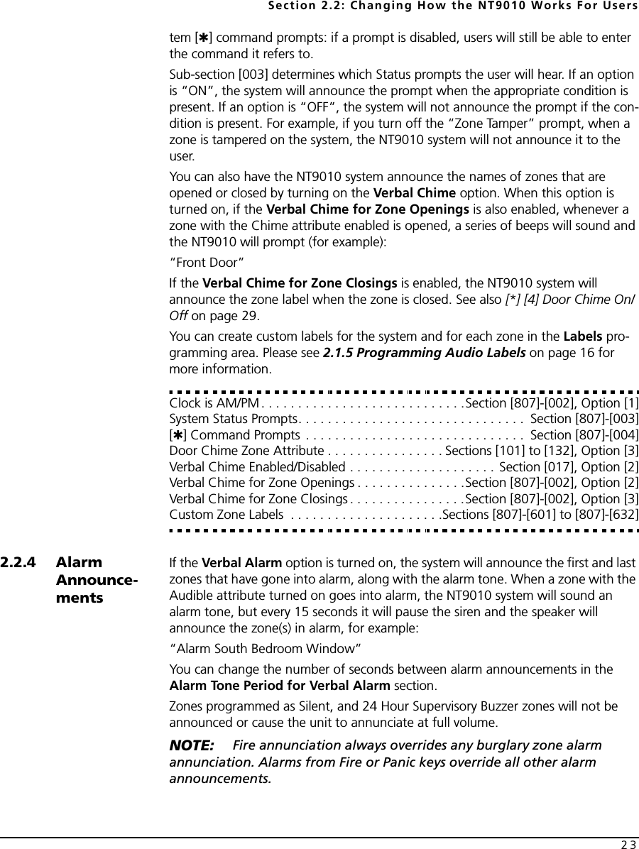 Section 2.2: Changing How the NT9010 Works For Users23tem [✱] command prompts: if a prompt is disabled, users will still be able to enter the command it refers to.Sub-section [003] determines which Status prompts the user will hear. If an option is “ON”, the system will announce the prompt when the appropriate condition is present. If an option is “OFF”, the system will not announce the prompt if the con-dition is present. For example, if you turn off the “Zone Tamper” prompt, when a zone is tampered on the system, the NT9010 system will not announce it to the user.You can also have the NT9010 system announce the names of zones that are opened or closed by turning on the Verbal Chime option. When this option is turned on, if the Verbal Chime for Zone Openings is also enabled, whenever a zone with the Chime attribute enabled is opened, a series of beeps will sound and the NT9010 will prompt (for example):“Front Door”If the Verbal Chime for Zone Closings is enabled, the NT9010 system will announce the zone label when the zone is closed. See also [*] [4] Door Chime On/Off on page 29.You can create custom labels for the system and for each zone in the Labels pro-gramming area. Please see 2.1.5 Programming Audio Labels on page 16 for more information.Clock is AM/PM . . . . . . . . . . . . . . . . . . . . . . . . . . . .Section [807]-[002], Option [1]System Status Prompts. . . . . . . . . . . . . . . . . . . . . . . . . . . . . . .  Section [807]-[003][✱] Command Prompts  . . . . . . . . . . . . . . . . . . . . . . . . . . . . . .  Section [807]-[004]Door Chime Zone Attribute . . . . . . . . . . . . . . . . Sections [101] to [132], Option [3]Verbal Chime Enabled/Disabled . . . . . . . . . . . . . . . . . . . . Section [017], Option [2]Verbal Chime for Zone Openings . . . . . . . . . . . . . . .Section [807]-[002], Option [2]Verbal Chime for Zone Closings . . . . . . . . . . . . . . . .Section [807]-[002], Option [3]Custom Zone Labels  . . . . . . . . . . . . . . . . . . . . .Sections [807]-[601] to [807]-[632]2.2.4 Alarm Announce-mentsIf the Verbal Alarm option is turned on, the system will announce the first and last zones that have gone into alarm, along with the alarm tone. When a zone with the Audible attribute turned on goes into alarm, the NT9010 system will sound an alarm tone, but every 15 seconds it will pause the siren and the speaker will announce the zone(s) in alarm, for example:“Alarm South Bedroom Window”You can change the number of seconds between alarm announcements in the Alarm Tone Period for Verbal Alarm section.Zones programmed as Silent, and 24 Hour Supervisory Buzzer zones will not be announced or cause the unit to annunciate at full volume. NOTE:  Fire annunciation always overrides any burglary zone alarm annunciation. Alarms from Fire or Panic keys override all other alarm announcements.