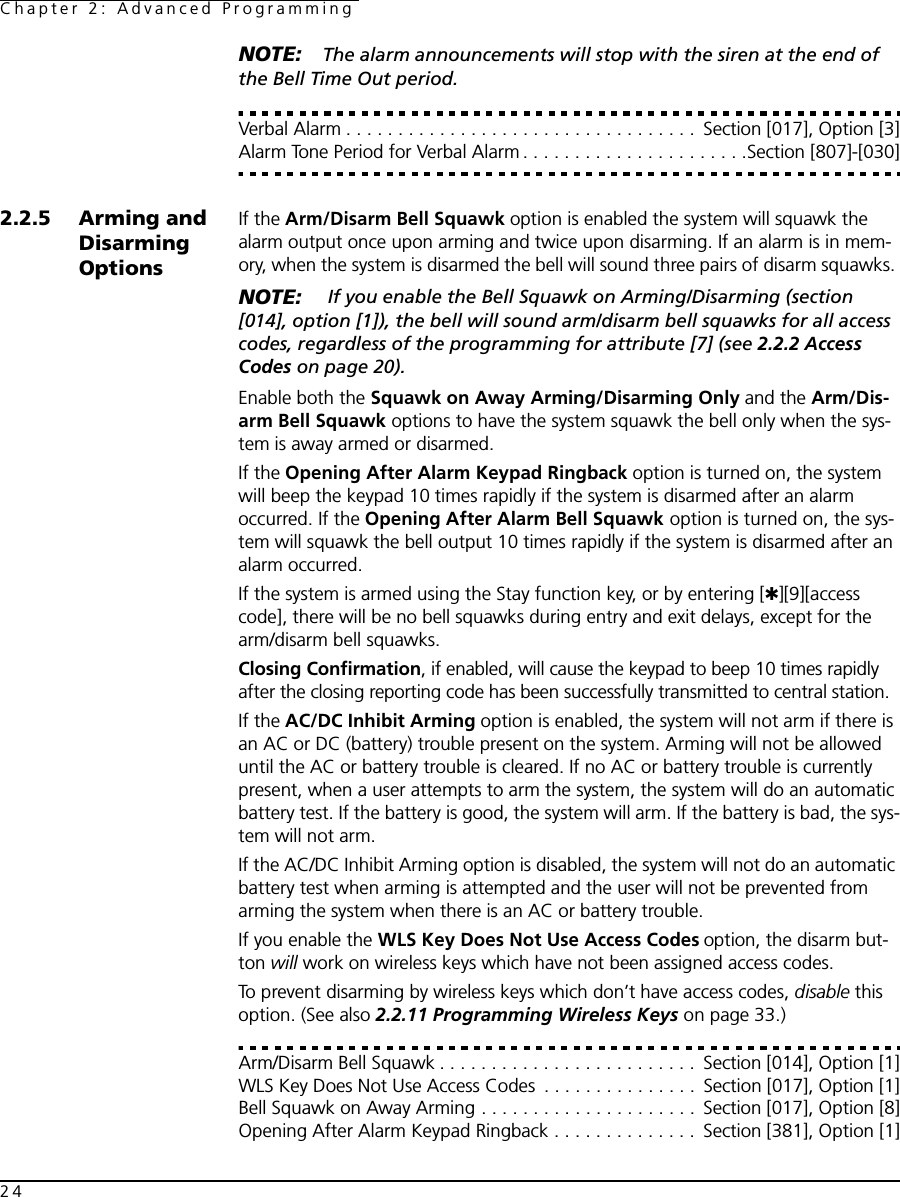 Chapter 2: Advanced Programming24NOTE: The alarm announcements will stop with the siren at the end of the Bell Time Out period.Verbal Alarm . . . . . . . . . . . . . . . . . . . . . . . . . . . . . . . . . .  Section [017], Option [3]Alarm Tone Period for Verbal Alarm . . . . . . . . . . . . . . . . . . . . . .Section [807]-[030]2.2.5 Arming and Disarming OptionsIf the Arm/Disarm Bell Squawk option is enabled the system will squawk the alarm output once upon arming and twice upon disarming. If an alarm is in mem-ory, when the system is disarmed the bell will sound three pairs of disarm squawks. NOTE:  If you enable the Bell Squawk on Arming/Disarming (section [014], option [1]), the bell will sound arm/disarm bell squawks for all access codes, regardless of the programming for attribute [7] (see 2.2.2 Access Codes on page 20).Enable both the Squawk on Away Arming/Disarming Only and the Arm/Dis-arm Bell Squawk options to have the system squawk the bell only when the sys-tem is away armed or disarmed.If the Opening After Alarm Keypad Ringback option is turned on, the system will beep the keypad 10 times rapidly if the system is disarmed after an alarm occurred. If the Opening After Alarm Bell Squawk option is turned on, the sys-tem will squawk the bell output 10 times rapidly if the system is disarmed after an alarm occurred.If the system is armed using the Stay function key, or by entering [✱][9][access code], there will be no bell squawks during entry and exit delays, except for the arm/disarm bell squawks.Closing Confirmation, if enabled, will cause the keypad to beep 10 times rapidly after the closing reporting code has been successfully transmitted to central station.If the AC/DC Inhibit Arming option is enabled, the system will not arm if there is an AC or DC (battery) trouble present on the system. Arming will not be allowed until the AC or battery trouble is cleared. If no AC or battery trouble is currently present, when a user attempts to arm the system, the system will do an automatic battery test. If the battery is good, the system will arm. If the battery is bad, the sys-tem will not arm.If the AC/DC Inhibit Arming option is disabled, the system will not do an automatic battery test when arming is attempted and the user will not be prevented from arming the system when there is an AC or battery trouble.If you enable the WLS Key Does Not Use Access Codes option, the disarm but-ton will work on wireless keys which have not been assigned access codes.To prevent disarming by wireless keys which don’t have access codes, disable this option. (See also 2.2.11 Programming Wireless Keys on page 33.)Arm/Disarm Bell Squawk . . . . . . . . . . . . . . . . . . . . . . . . .  Section [014], Option [1]WLS Key Does Not Use Access Codes  . . . . . . . . . . . . . . .  Section [017], Option [1]Bell Squawk on Away Arming . . . . . . . . . . . . . . . . . . . . .  Section [017], Option [8]Opening After Alarm Keypad Ringback . . . . . . . . . . . . . .  Section [381], Option [1]