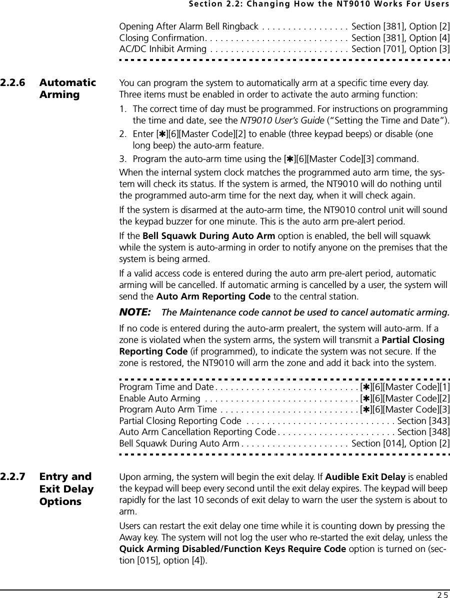 Section 2.2: Changing How the NT9010 Works For Users25Opening After Alarm Bell Ringback . . . . . . . . . . . . . . . . . Section [381], Option [2]Closing Confirmation. . . . . . . . . . . . . . . . . . . . . . . . . . . . Section [381], Option [4]AC/DC Inhibit Arming . . . . . . . . . . . . . . . . . . . . . . . . . . . Section [701], Option [3]2.2.6 Automatic ArmingYou can program the system to automatically arm at a specific time every day. Three items must be enabled in order to activate the auto arming function:1. The correct time of day must be programmed. For instructions on programming the time and date, see the NT9010 User’s Guide (“Setting the Time and Date”).2. Enter [✱][6][Master Code][2] to enable (three keypad beeps) or disable (one long beep) the auto-arm feature.3. Program the auto-arm time using the [✱][6][Master Code][3] command.When the internal system clock matches the programmed auto arm time, the sys-tem will check its status. If the system is armed, the NT9010 will do nothing until the programmed auto-arm time for the next day, when it will check again.If the system is disarmed at the auto-arm time, the NT9010 control unit will sound the keypad buzzer for one minute. This is the auto arm pre-alert period.If the Bell Squawk During Auto Arm option is enabled, the bell will squawk while the system is auto-arming in order to notify anyone on the premises that the system is being armed.If a valid access code is entered during the auto arm pre-alert period, automatic arming will be cancelled. If automatic arming is cancelled by a user, the system will send the Auto Arm Reporting Code to the central station.NOTE: The Maintenance code cannot be used to cancel automatic arming.If no code is entered during the auto-arm prealert, the system will auto-arm. If a zone is violated when the system arms, the system will transmit a Partial Closing Reporting Code (if programmed), to indicate the system was not secure. If the zone is restored, the NT9010 will arm the zone and add it back into the system.Program Time and Date. . . . . . . . . . . . . . . . . . . . . . . . . . . . [✱][6][Master Code][1]Enable Auto Arming  . . . . . . . . . . . . . . . . . . . . . . . . . . . . . . [✱][6][Master Code][2]Program Auto Arm Time . . . . . . . . . . . . . . . . . . . . . . . . . . . [✱][6][Master Code][3]Partial Closing Reporting Code  . . . . . . . . . . . . . . . . . . . . . . . . . . . . . Section [343]Auto Arm Cancellation Reporting Code . . . . . . . . . . . . . . . . . . . . . . . Section [348]Bell Squawk During Auto Arm . . . . . . . . . . . . . . . . . . . . . Section [014], Option [2]2.2.7 Entry and Exit Delay OptionsUpon arming, the system will begin the exit delay. If Audible Exit Delay is enabled the keypad will beep every second until the exit delay expires. The keypad will beep rapidly for the last 10 seconds of exit delay to warn the user the system is about to arm.Users can restart the exit delay one time while it is counting down by pressing the Away key. The system will not log the user who re-started the exit delay, unless the Quick Arming Disabled/Function Keys Require Code option is turned on (sec-tion [015], option [4]).