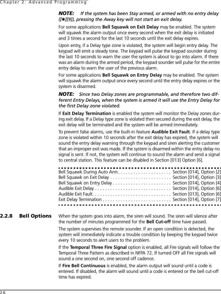 Chapter 2: Advanced Programming26NOTE:  If the system has been Stay armed, or armed with no entry delay ([✱][9]), pressing the Away key will not start an exit delay.For some applications Bell Squawk on Exit Delay may be enabled. The system will squawk the alarm output once every second when the exit delay is initiated and 3 times a second for the last 10 seconds until the exit delay expires.Upon entry, if a Delay type zone is violated, the system will begin entry delay. The keypad will emit a steady tone. The keypad will pulse the keypad sounder during the last 10 seconds to warn the user the system is about to go into alarm. If there was an alarm during the armed period, the keypad sounder will pulse for the entire entry delay to warn the user of the previous alarm.For some applications Bell Squawk on Entry Delay may be enabled. The system will squawk the alarm output once every second until the entry delay expires or the system is disarmed.NOTE: Since two Delay zones are programmable, and therefore two dif-ferent Entry Delays, when the system is armed it will use the Entry Delay for the first Delay zone violated.If Exit Delay Termination is enabled the system will monitor the Delay zones dur-ing exit delay. If a Delay type zone is violated then secured during the exit delay, the exit delay will be terminated and the system will be armed immediately.To prevent false alarms, use the built-in feature Audible Exit Fault. If a delay type zone is violated within 10 seconds after the exit delay has expired, the system will sound the entry delay warning through the keypad and siren alerting the customer that an improper exit was made. If the system is disarmed within the entry delay no signal is sent. If not, the system will continue to sound the alarm and send a signal to central station. This feature can be disabled in Section [013] Option [6].Bell Squawk During Auto Arm . . . . . . . . . . . . . . . . . . . . .  Section [014], Option [2]Bell Squawk on Exit Delay . . . . . . . . . . . . . . . . . . . . . . . .  Section [014], Option [3]Bell Squawk on Entry Delay . . . . . . . . . . . . . . . . . . . . . . .  Section [014], Option [4]Audible Exit Delay . . . . . . . . . . . . . . . . . . . . . . . . . . . . . .  Section [014], Option [6]Audible Exit Fault. . . . . . . . . . . . . . . . . . . . . . . . . . . . . . .  Section [013], Option [6]Exit Delay Termination . . . . . . . . . . . . . . . . . . . . . . . . . . .  Section [014], Option [7]2.2.8 Bell Options When the system goes into alarm, the siren will sound. The siren will silence after the number of minutes programmed for the Bell Cut-off time have passed. The system supervises the remote sounder. If an open condition is detected, the system will immediately indicate a trouble condition by beeping the keypad twice every 10 seconds to alert users to the problem.If the Temporal Three Fire Signal option is enabled, all Fire signals will follow the Temporal Three Pattern as described in NFPA 72. If turned OFF all Fire signals will sound a one second on, one second off cadence.If Fire Bell Continuous is enabled, the alarm output will sound until a code is entered. If disabled, the alarm will sound until a code is entered or the bell cut-off time has expired.