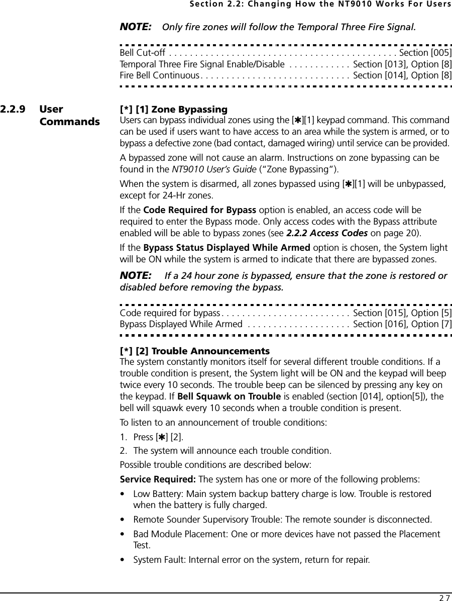 Section 2.2: Changing How the NT9010 Works For Users27NOTE: Only fire zones will follow the Temporal Three Fire Signal.Bell Cut-off . . . . . . . . . . . . . . . . . . . . . . . . . . . . . . . . . . . . . . . . . . . . Section [005]Temporal Three Fire Signal Enable/Disable  . . . . . . . . . . . . Section [013], Option [8]Fire Bell Continuous. . . . . . . . . . . . . . . . . . . . . . . . . . . . . Section [014], Option [8]2.2.9 User Commands[*] [1] Zone BypassingUsers can bypass individual zones using the [✱][1] keypad command. This command can be used if users want to have access to an area while the system is armed, or to bypass a defective zone (bad contact, damaged wiring) until service can be provided. A bypassed zone will not cause an alarm. Instructions on zone bypassing can be found in the NT9010 User’s Guide (“Zone Bypassing”). When the system is disarmed, all zones bypassed using [✱][1] will be unbypassed, except for 24-Hr zones.If the Code Required for Bypass option is enabled, an access code will be required to enter the Bypass mode. Only access codes with the Bypass attribute enabled will be able to bypass zones (see 2.2.2 Access Codes on page 20).If the Bypass Status Displayed While Armed option is chosen, the System light will be ON while the system is armed to indicate that there are bypassed zones.NOTE:  If a 24 hour zone is bypassed, ensure that the zone is restored or disabled before removing the bypass.Code required for bypass . . . . . . . . . . . . . . . . . . . . . . . . . Section [015], Option [5]Bypass Displayed While Armed  . . . . . . . . . . . . . . . . . . . . Section [016], Option [7][*] [2] Trouble AnnouncementsThe system constantly monitors itself for several different trouble conditions. If a trouble condition is present, the System light will be ON and the keypad will beep twice every 10 seconds. The trouble beep can be silenced by pressing any key on the keypad. If Bell Squawk on Trouble is enabled (section [014], option[5]), the bell will squawk every 10 seconds when a trouble condition is present.To listen to an announcement of trouble conditions:1. Press [✱] [2]. 2. The system will announce each trouble condition. Possible trouble conditions are described below:Service Required: The system has one or more of the following problems:• Low Battery: Main system backup battery charge is low. Trouble is restored when the battery is fully charged.• Remote Sounder Supervisory Trouble: The remote sounder is disconnected.• Bad Module Placement: One or more devices have not passed the Placement Te s t .• System Fault: Internal error on the system, return for repair.