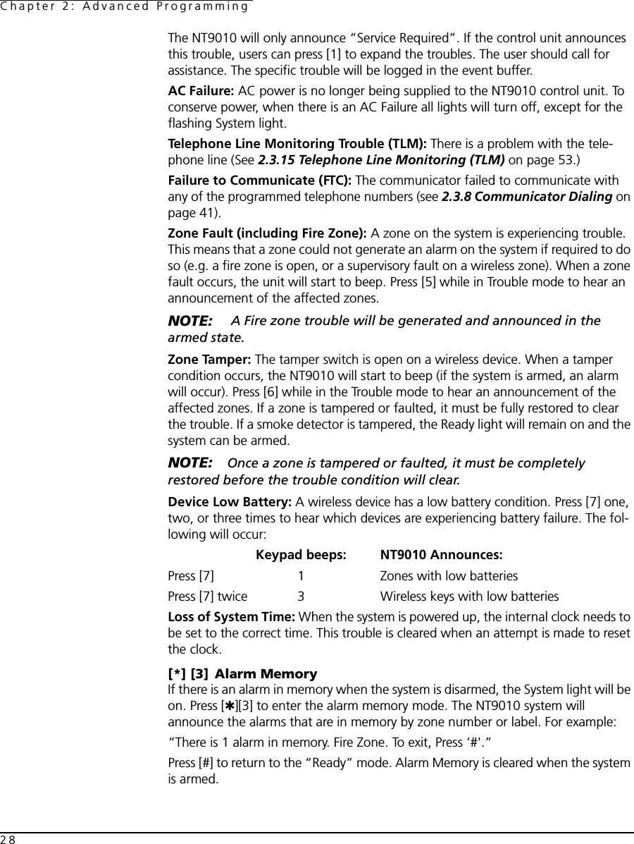 Chapter 2: Advanced Programming28The NT9010 will only announce “Service Required”. If the control unit announces this trouble, users can press [1] to expand the troubles. The user should call for assistance. The specific trouble will be logged in the event buffer.AC Failure: AC power is no longer being supplied to the NT9010 control unit. To conserve power, when there is an AC Failure all lights will turn off, except for the flashing System light.Telephone Line Monitoring Trouble (TLM): There is a problem with the tele-phone line (See 2.3.15 Telephone Line Monitoring (TLM) on page 53.) Failure to Communicate (FTC): The communicator failed to communicate with any of the programmed telephone numbers (see 2.3.8 Communicator Dialing on page 41). Zone Fault (including Fire Zone): A zone on the system is experiencing trouble. This means that a zone could not generate an alarm on the system if required to do so (e.g. a fire zone is open, or a supervisory fault on a wireless zone). When a zone fault occurs, the unit will start to beep. Press [5] while in Trouble mode to hear an announcement of the affected zones.NOTE:  A Fire zone trouble will be generated and announced in the armed state. Zone Tamper: The tamper switch is open on a wireless device. When a tamper condition occurs, the NT9010 will start to beep (if the system is armed, an alarm will occur). Press [6] while in the Trouble mode to hear an announcement of the affected zones. If a zone is tampered or faulted, it must be fully restored to clear the trouble. If a smoke detector is tampered, the Ready light will remain on and the system can be armed.NOTE: Once a zone is tampered or faulted, it must be completely restored before the trouble condition will clear.Device Low Battery: A wireless device has a low battery condition. Press [7] one, two, or three times to hear which devices are experiencing battery failure. The fol-lowing will occur:Keypad beeps: NT9010 Announces:Press [7] 1 Zones with low batteries Press [7] twice 3 Wireless keys with low batteries Loss of System Time: When the system is powered up, the internal clock needs to be set to the correct time. This trouble is cleared when an attempt is made to reset the clock.[*] [3] Alarm MemoryIf there is an alarm in memory when the system is disarmed, the System light will be on. Press [✱][3] to enter the alarm memory mode. The NT9010 system will announce the alarms that are in memory by zone number or label. For example:“There is 1 alarm in memory. Fire Zone. To exit, Press ‘#&apos;.”Press [#] to return to the “Ready” mode. Alarm Memory is cleared when the system is armed.