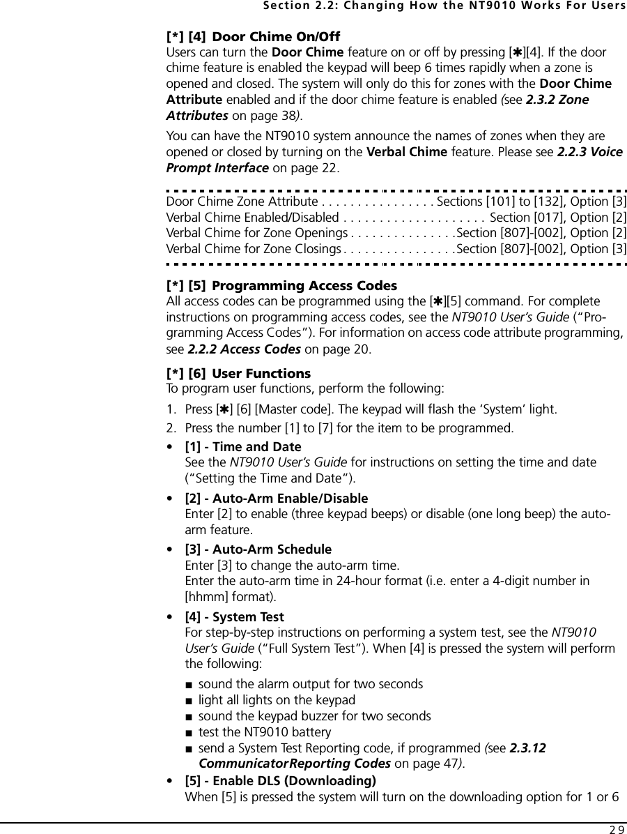Section 2.2: Changing How the NT9010 Works For Users29[*] [4] Door Chime On/OffUsers can turn the Door Chime feature on or off by pressing [✱][4]. If the door chime feature is enabled the keypad will beep 6 times rapidly when a zone is opened and closed. The system will only do this for zones with the Door Chime Attribute enabled and if the door chime feature is enabled (see 2.3.2 Zone Attributes on page 38). You can have the NT9010 system announce the names of zones when they are opened or closed by turning on the Verbal Chime feature. Please see 2.2.3 Voice Prompt Interface on page 22.Door Chime Zone Attribute . . . . . . . . . . . . . . . . Sections [101] to [132], Option [3]Verbal Chime Enabled/Disabled . . . . . . . . . . . . . . . . . . . . Section [017], Option [2]Verbal Chime for Zone Openings . . . . . . . . . . . . . . .Section [807]-[002], Option [2]Verbal Chime for Zone Closings . . . . . . . . . . . . . . . .Section [807]-[002], Option [3][*] [5] Programming Access CodesAll access codes can be programmed using the [✱][5] command. For complete instructions on programming access codes, see the NT9010 User’s Guide (“Pro-gramming Access Codes”). For information on access code attribute programming, see 2.2.2 Access Codes on page 20.[*] [6] User FunctionsTo program user functions, perform the following:1. Press [✱] [6] [Master code]. The keypad will flash the ‘System’ light. 2. Press the number [1] to [7] for the item to be programmed.•[1] - Time and DateSee the NT9010 User’s Guide for instructions on setting the time and date (“Setting the Time and Date”).•[2] - Auto-Arm Enable/DisableEnter [2] to enable (three keypad beeps) or disable (one long beep) the auto-arm feature.•[3] - Auto-Arm ScheduleEnter [3] to change the auto-arm time. Enter the auto-arm time in 24-hour format (i.e. enter a 4-digit number in [hhmm] format).•[4] - System TestFor step-by-step instructions on performing a system test, see the NT9010 User’s Guide (“Full System Test”). When [4] is pressed the system will perform the following:■sound the alarm output for two seconds ■light all lights on the keypad■sound the keypad buzzer for two seconds ■test the NT9010 battery■send a System Test Reporting code, if programmed (see 2.3.12 CommunicatorReporting Codes on page 47).•[5] - Enable DLS (Downloading)When [5] is pressed the system will turn on the downloading option for 1 or 6 
