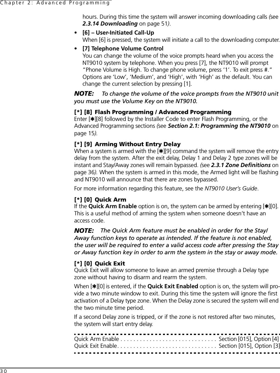 Chapter 2: Advanced Programming30hours. During this time the system will answer incoming downloading calls (see 2.3.14 Downloading on page 51). • [6] – User-Initiated Call-UpWhen [6] is pressed, the system will initiate a call to the downloading computer.•[7] Telephone Volume ControlYou can change the volume of the voice prompts heard when you access the NT9010 system by telephone. When you press [7], the NT9010 will prompt “Phone Volume is High. To change phone volume, press ‘1’. To exit press #.” Options are ‘Low’, ‘Medium’, and ‘High’, with ‘High’ as the default. You can change the current selection by pressing [1].NOTE:  To change the volume of the voice prompts from the NT9010 unit you must use the Volume Key on the NT9010.[*] [8] Flash Programming / Advanced ProgrammingEnter [✱][8] followed by the Installer Code to enter Flash Programming, or the Advanced Programming sections (see Section 2.1: Programming the NT9010 on page 15).[*] [9] Arming Without Entry DelayWhen a system is armed with the [✱][9] command the system will remove the entry delay from the system. After the exit delay, Delay 1 and Delay 2 type zones will be instant and Stay/Away zones will remain bypassed. (see 2.3.1 Zone Definitions on page 36). When the system is armed in this mode, the Armed light will be flashing and NT9010 will announce that there are zones bypassed.For more information regarding this feature, see the NT9010 User’s Guide.[*] [0] Quick ArmIf the Quick Arm Enable option is on, the system can be armed by entering [✱][0]. This is a useful method of arming the system when someone doesn’t have an access code.NOTE: The Quick Arm feature must be enabled in order for the Stay/Away function keys to operate as intended. If the feature is not enabled, the user will be required to enter a valid access code after pressing the Stay or Away function key in order to arm the system in the stay or away mode.[*] [0] Quick ExitQuick Exit will allow someone to leave an armed premise through a Delay type zone without having to disarm and rearm the system.When [✱][0] is entered, if the Quick Exit Enabled option is on, the system will pro-vide a two minute window to exit. During this time the system will ignore the first activation of a Delay type zone. When the Delay zone is secured the system will end the two minute time period.If a second Delay zone is tripped, or if the zone is not restored after two minutes, the system will start entry delay.Quick Arm Enable . . . . . . . . . . . . . . . . . . . . . . . . . . . . . .  Section [015], Option [4] Quick Exit Enable. . . . . . . . . . . . . . . . . . . . . . . . . . . . . . .  Section [015], Option [3]