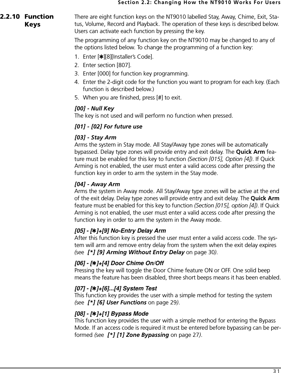 Section 2.2: Changing How the NT9010 Works For Users312.2.10 Function KeysThere are eight function keys on the NT9010 labelled Stay, Away, Chime, Exit, Sta-tus, Volume, Record and Playback. The operation of these keys is described below. Users can activate each function by pressing the key.The programming of any function key on the NT9010 may be changed to any of the options listed below. To change the programming of a function key:1. Enter [✱][8][Installer’s Code].2. Enter section [807].3. Enter [000] for function key programming.4. Enter the 2-digit code for the function you want to program for each key. (Each function is described below.)5. When you are finished, press [#] to exit.[00] - Null KeyThe key is not used and will perform no function when pressed.[01] - [02] For future use[03] - Stay ArmArms the system in Stay mode. All Stay/Away type zones will be automatically bypassed. Delay type zones will provide entry and exit delay. The Quick Arm fea-ture must be enabled for this key to function (Section [015], Option [4]). If Quick Arming is not enabled, the user must enter a valid access code after pressing the function key in order to arm the system in the Stay mode.[04] - Away ArmArms the system in Away mode. All Stay/Away type zones will be active at the end of the exit delay. Delay type zones will provide entry and exit delay. The Quick Arm feature must be enabled for this key to function (Section [015], option [4]). If Quick Arming is not enabled, the user must enter a valid access code after pressing the function key in order to arm the system in the Away mode.[05] - [✱]+[9] No-Entry Delay ArmAfter this function key is pressed the user must enter a valid access code. The sys-tem will arm and remove entry delay from the system when the exit delay expires (see  [*] [9] Arming Without Entry Delay on page 30).[06] - [✱]+[4] Door Chime On/OffPressing the key will toggle the Door Chime feature ON or OFF. One solid beep means the feature has been disabled, three short beeps means it has been enabled.[07] - [✱]+[6]...[4] System TestThis function key provides the user with a simple method for testing the system (see  [*] [6] User Functions on page 29).[08] - [✱]+[1] Bypass ModeThis function key provides the user with a simple method for entering the Bypass Mode. If an access code is required it must be entered before bypassing can be per-formed (see  [*] [1] Zone Bypassing on page 27).