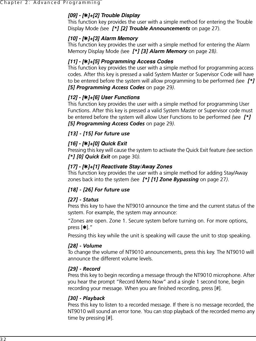 Chapter 2: Advanced Programming32[09] - [✱]+[2] Trouble DisplayThis function key provides the user with a simple method for entering the Trouble Display Mode (see  [*] [2] Trouble Announcements on page 27).[10] - [✱]+[3] Alarm MemoryThis function key provides the user with a simple method for entering the Alarm Memory Display Mode (see  [*] [3] Alarm Memory on page 28).[11] - [✱]+[5] Programming Access CodesThis function key provides the user with a simple method for programming access codes. After this key is pressed a valid System Master or Supervisor Code will have to be entered before the system will allow programming to be performed (see  [*] [5] Programming Access Codes on page 29).[12] - [✱]+[6] User FunctionsThis function key provides the user with a simple method for programming User Functions. After this key is pressed a valid System Master or Supervisor code must be entered before the system will allow User Functions to be performed (see  [*] [5] Programming Access Codes on page 29).[13] - [15] For future use[16] - [✱]+[0] Quick ExitPressing this key will cause the system to activate the Quick Exit feature (see section   [*] [0] Quick Exit on page 30).[17] - [✱]+[1] Reactivate Stay/Away ZonesThis function key provides the user with a simple method for adding Stay/Away zones back into the system (see  [*] [1] Zone Bypassing on page 27).[18] - [26] For future use[27] - StatusPress this key to have the NT9010 announce the time and the current status of the system. For example, the system may announce:“Zones are open. Zone 1. Secure system before turning on. For more options, press [✱].”Pressing this key while the unit is speaking will cause the unit to stop speaking.[28] - VolumeTo change the volume of NT9010 announcements, press this key. The NT9010 will announce the different volume levels. [29] - RecordPress this key to begin recording a message through the NT9010 microphone. After you hear the prompt “Record Memo Now” and a single 1 second tone, begin recording your message. When you are finished recording, press [#].[30] - PlaybackPress this key to listen to a recorded message. If there is no message recorded, the NT9010 will sound an error tone. You can stop playback of the recorded memo any time by pressing [#].