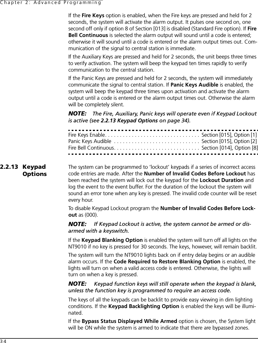 Chapter 2: Advanced Programming34If the Fire Keys option is enabled, when the Fire keys are pressed and held for 2 seconds, the system will activate the alarm output. It pulses one second on, one second off only if option 8 of Section [013] is disabled (Standard Fire option). If Fire Bell Continuous is selected the alarm output will sound until a code is entered; otherwise it will sound until a code is entered or the alarm output times out. Com-munication of the signal to central station is immediate.If the Auxiliary Keys are pressed and held for 2 seconds, the unit beeps three times to verify activation. The system will beep the keypad ten times rapidly to verify communication to the central station.If the Panic Keys are pressed and held for 2 seconds, the system will immediately communicate the signal to central station. If Panic Keys Audible is enabled, the system will beep the keypad three times upon activation and activate the alarm output until a code is entered or the alarm output times out. Otherwise the alarm will be completely silent.NOTE: The Fire, Auxiliary, Panic keys will operate even if Keypad Lockout is active (see 2.2.13 Keypad Options on page 34).Fire Keys Enable. . . . . . . . . . . . . . . . . . . . . . . . . . . . . . . .  Section [015], Option [1] Panic Keys Audible  . . . . . . . . . . . . . . . . . . . . . . . . . . . . .  Section [015], Option [2] Fire Bell Continuous. . . . . . . . . . . . . . . . . . . . . . . . . . . . .  Section [014], Option [8]2.2.13 Keypad OptionsThe system can be programmed to ‘lockout’ keypads if a series of incorrect access code entries are made. After the Number of Invalid Codes Before Lockout has been reached the system will lock out the keypad for the Lockout Duration and log the event to the event buffer. For the duration of the lockout the system will sound an error tone when any key is pressed. The invalid code counter will be reset every hour.To disable Keypad Lockout program the Number of Invalid Codes Before Lock-out as (000).NOTE:  If Keypad Lockout is active, the system cannot be armed or dis-armed with a keyswitch.If the Keypad Blanking Option is enabled the system will turn off all lights on the NT9010 if no key is pressed for 30 seconds. The keys, however, will remain backlit.The system will turn the NT9010 lights back on if entry delay begins or an audible alarm occurs. If the Code Required to Restore Blanking Option is enabled, the lights will turn on when a valid access code is entered. Otherwise, the lights will turn on when a key is pressed.NOTE:  Keypad function keys will still operate when the keypad is blank, unless the function key is programmed to require an access code.The keys of all the keypads can be backlit to provide easy viewing in dim lighting conditions. If the Keypad Backlighting Option is enabled the keys will be illumi-nated.If the Bypass Status Displayed While Armed option is chosen, the System light will be ON while the system is armed to indicate that there are bypassed zones.