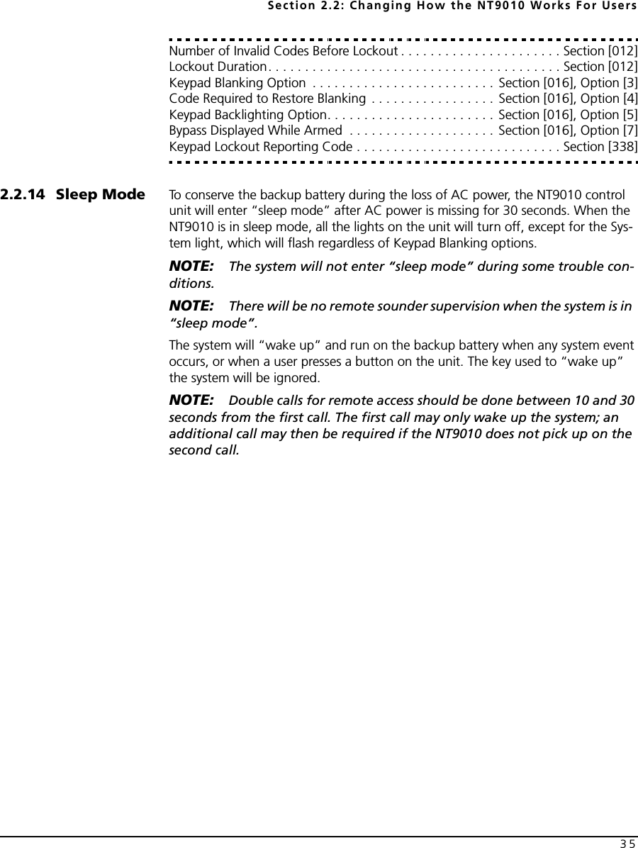 Section 2.2: Changing How the NT9010 Works For Users35Number of Invalid Codes Before Lockout . . . . . . . . . . . . . . . . . . . . . . Section [012]Lockout Duration. . . . . . . . . . . . . . . . . . . . . . . . . . . . . . . . . . . . . . . . Section [012]Keypad Blanking Option  . . . . . . . . . . . . . . . . . . . . . . . . . Section [016], Option [3]Code Required to Restore Blanking  . . . . . . . . . . . . . . . . . Section [016], Option [4]Keypad Backlighting Option. . . . . . . . . . . . . . . . . . . . . . . Section [016], Option [5]Bypass Displayed While Armed  . . . . . . . . . . . . . . . . . . . . Section [016], Option [7]Keypad Lockout Reporting Code . . . . . . . . . . . . . . . . . . . . . . . . . . . . Section [338]2.2.14 Sleep Mode To conserve the backup battery during the loss of AC power, the NT9010 control unit will enter “sleep mode” after AC power is missing for 30 seconds. When the NT9010 is in sleep mode, all the lights on the unit will turn off, except for the Sys-tem light, which will flash regardless of Keypad Blanking options. NOTE: The system will not enter “sleep mode” during some trouble con-ditions.NOTE: There will be no remote sounder supervision when the system is in  “sleep mode”.The system will “wake up” and run on the backup battery when any system event occurs, or when a user presses a button on the unit. The key used to “wake up” the system will be ignored.NOTE: Double calls for remote access should be done between 10 and 30 seconds from the first call. The first call may only wake up the system; an additional call may then be required if the NT9010 does not pick up on the second call.