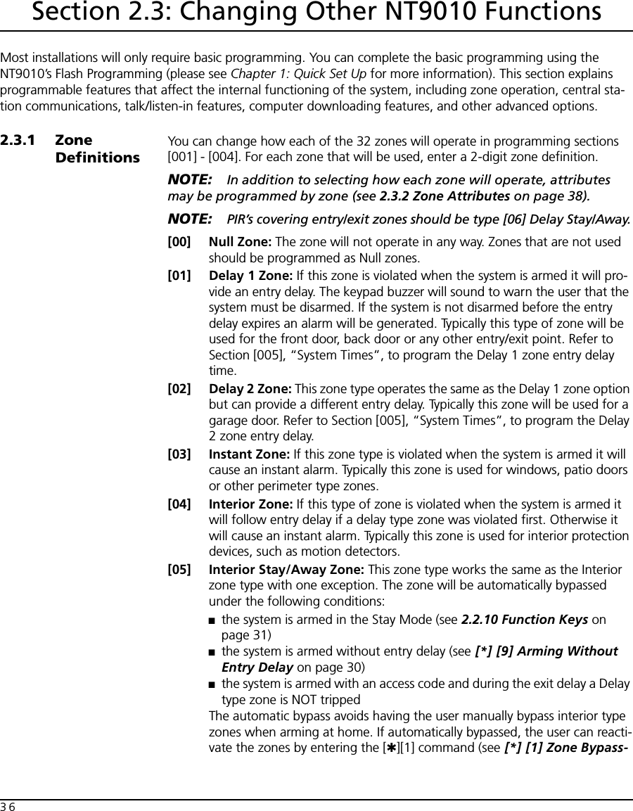 36Section 2.3: Changing Other NT9010 FunctionsMost installations will only require basic programming. You can complete the basic programming using the NT9010’s Flash Programming (please see Chapter 1: Quick Set Up for more information). This section explains programmable features that affect the internal functioning of the system, including zone operation, central sta-tion communications, talk/listen-in features, computer downloading features, and other advanced options.2.3.1 Zone DefinitionsYou can change how each of the 32 zones will operate in programming sections [001] - [004]. For each zone that will be used, enter a 2-digit zone definition.NOTE: In addition to selecting how each zone will operate, attributes may be programmed by zone (see 2.3.2 Zone Attributes on page 38).NOTE: PIR’s covering entry/exit zones should be type [06] Delay Stay/Away.[00] Null Zone: The zone will not operate in any way. Zones that are not used should be programmed as Null zones.[01] Delay 1 Zone: If this zone is violated when the system is armed it will pro-vide an entry delay. The keypad buzzer will sound to warn the user that the system must be disarmed. If the system is not disarmed before the entry delay expires an alarm will be generated. Typically this type of zone will be used for the front door, back door or any other entry/exit point. Refer to Section [005], “System Times”, to program the Delay 1 zone entry delay time.[02] Delay 2 Zone: This zone type operates the same as the Delay 1 zone option but can provide a different entry delay. Typically this zone will be used for a garage door. Refer to Section [005], “System Times”, to program the Delay 2 zone entry delay.[03] Instant Zone: If this zone type is violated when the system is armed it will cause an instant alarm. Typically this zone is used for windows, patio doors or other perimeter type zones.[04] Interior Zone: If this type of zone is violated when the system is armed it will follow entry delay if a delay type zone was violated first. Otherwise it will cause an instant alarm. Typically this zone is used for interior protection devices, such as motion detectors.[05] Interior Stay/Away Zone: This zone type works the same as the Interior zone type with one exception. The zone will be automatically bypassed under the following conditions:■the system is armed in the Stay Mode (see 2.2.10 Function Keys on page 31)■the system is armed without entry delay (see [*] [9] Arming Without Entry Delay on page 30)■the system is armed with an access code and during the exit delay a Delay type zone is NOT trippedThe automatic bypass avoids having the user manually bypass interior type zones when arming at home. If automatically bypassed, the user can reacti-vate the zones by entering the [✱][1] command (see [*] [1] Zone Bypass-