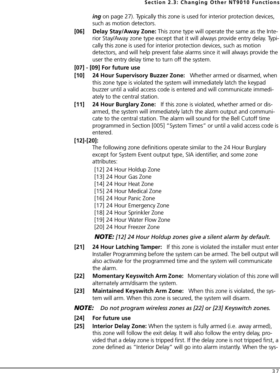 Section 2.3: Changing Other NT9010 Functions37ing on page 27). Typically this zone is used for interior protection devices, such as motion detectors.[06] Delay Stay/Away Zone: This zone type will operate the same as the Inte-rior Stay/Away zone type except that it will always provide entry delay. Typi-cally this zone is used for interior protection devices, such as motion detectors, and will help prevent false alarms since it will always provide the user the entry delay time to turn off the system.[07] - [09] For future use[10] 24 Hour Supervisory Buzzer Zone:   Whether armed or disarmed, when this zone type is violated the system will immediately latch the keypad buzzer until a valid access code is entered and will communicate immedi-ately to the central station.[11] 24 Hour Burglary Zone:   If this zone is violated, whether armed or dis-armed, the system will immediately latch the alarm output and communi-cate to the central station. The alarm will sound for the Bell Cutoff time programmed in Section [005] “System Times” or until a valid access code is entered.[12]-[20]:The following zone definitions operate similar to the 24 Hour Burglary except for System Event output type, SIA identifier, and some zone attributes:[12] 24 Hour Holdup Zone[13] 24 Hour Gas Zone[14] 24 Hour Heat Zone[15] 24 Hour Medical Zone[16] 24 Hour Panic Zone[17] 24 Hour Emergency Zone[18] 24 Hour Sprinkler Zone[19] 24 Hour Water Flow Zone[20] 24 Hour Freezer ZoneNOTE: [12] 24 Hour Holdup zones give a silent alarm by default.[21] 24 Hour Latching Tamper:   If this zone is violated the installer must enter Installer Programming before the system can be armed. The bell output will also activate for the programmed time and the system will communicate the alarm.[22] Momentary Keyswitch Arm Zone:   Momentary violation of this zone will alternately arm/disarm the system.[23] Maintained Keyswitch Arm Zone:   When this zone is violated, the sys-tem will arm. When this zone is secured, the system will disarm.NOTE: Do not program wireless zones as [22] or [23] Keyswitch zones.[24] For future use[25] Interior Delay Zone: When the system is fully armed (i.e. away armed), this zone will follow the exit delay. It will also follow the entry delay, pro-vided that a delay zone is tripped first. If the delay zone is not tripped first, a zone defined as “Interior Delay” will go into alarm instantly. When the sys-