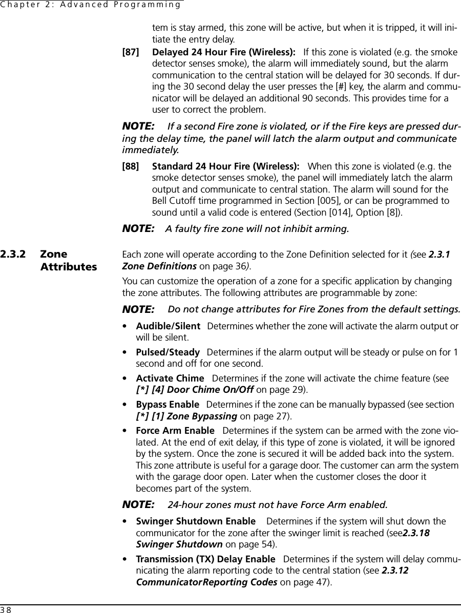 Chapter 2: Advanced Programming38tem is stay armed, this zone will be active, but when it is tripped, it will ini-tiate the entry delay.[87] Delayed 24 Hour Fire (Wireless):   If this zone is violated (e.g. the smoke detector senses smoke), the alarm will immediately sound, but the alarm communication to the central station will be delayed for 30 seconds. If dur-ing the 30 second delay the user presses the [#] key, the alarm and commu-nicator will be delayed an additional 90 seconds. This provides time for a user to correct the problem. NOTE:  If a second Fire zone is violated, or if the Fire keys are pressed dur-ing the delay time, the panel will latch the alarm output and communicate immediately.[88] Standard 24 Hour Fire (Wireless):   When this zone is violated (e.g. the smoke detector senses smoke), the panel will immediately latch the alarm output and communicate to central station. The alarm will sound for the Bell Cutoff time programmed in Section [005], or can be programmed to sound until a valid code is entered (Section [014], Option [8]).NOTE: A faulty fire zone will not inhibit arming.2.3.2 Zone AttributesEach zone will operate according to the Zone Definition selected for it (see 2.3.1 Zone Definitions on page 36).You can customize the operation of a zone for a specific application by changing the zone attributes. The following attributes are programmable by zone:NOTE:  Do not change attributes for Fire Zones from the default settings.•Audible/Silent   Determines whether the zone will activate the alarm output or will be silent.•Pulsed/Steady   Determines if the alarm output will be steady or pulse on for 1 second and off for one second.•Activate Chime   Determines if the zone will activate the chime feature (see  [*] [4] Door Chime On/Off on page 29).•Bypass Enable   Determines if the zone can be manually bypassed (see section   [*] [1] Zone Bypassing on page 27).•Force Arm Enable   Determines if the system can be armed with the zone vio-lated. At the end of exit delay, if this type of zone is violated, it will be ignored by the system. Once the zone is secured it will be added back into the system.This zone attribute is useful for a garage door. The customer can arm the system with the garage door open. Later when the customer closes the door it becomes part of the system. NOTE:  24-hour zones must not have Force Arm enabled.•Swinger Shutdown Enable    Determines if the system will shut down the communicator for the zone after the swinger limit is reached (see2.3.18 Swinger Shutdown on page 54).•Transmission (TX) Delay Enable   Determines if the system will delay commu-nicating the alarm reporting code to the central station (see 2.3.12 CommunicatorReporting Codes on page 47). 