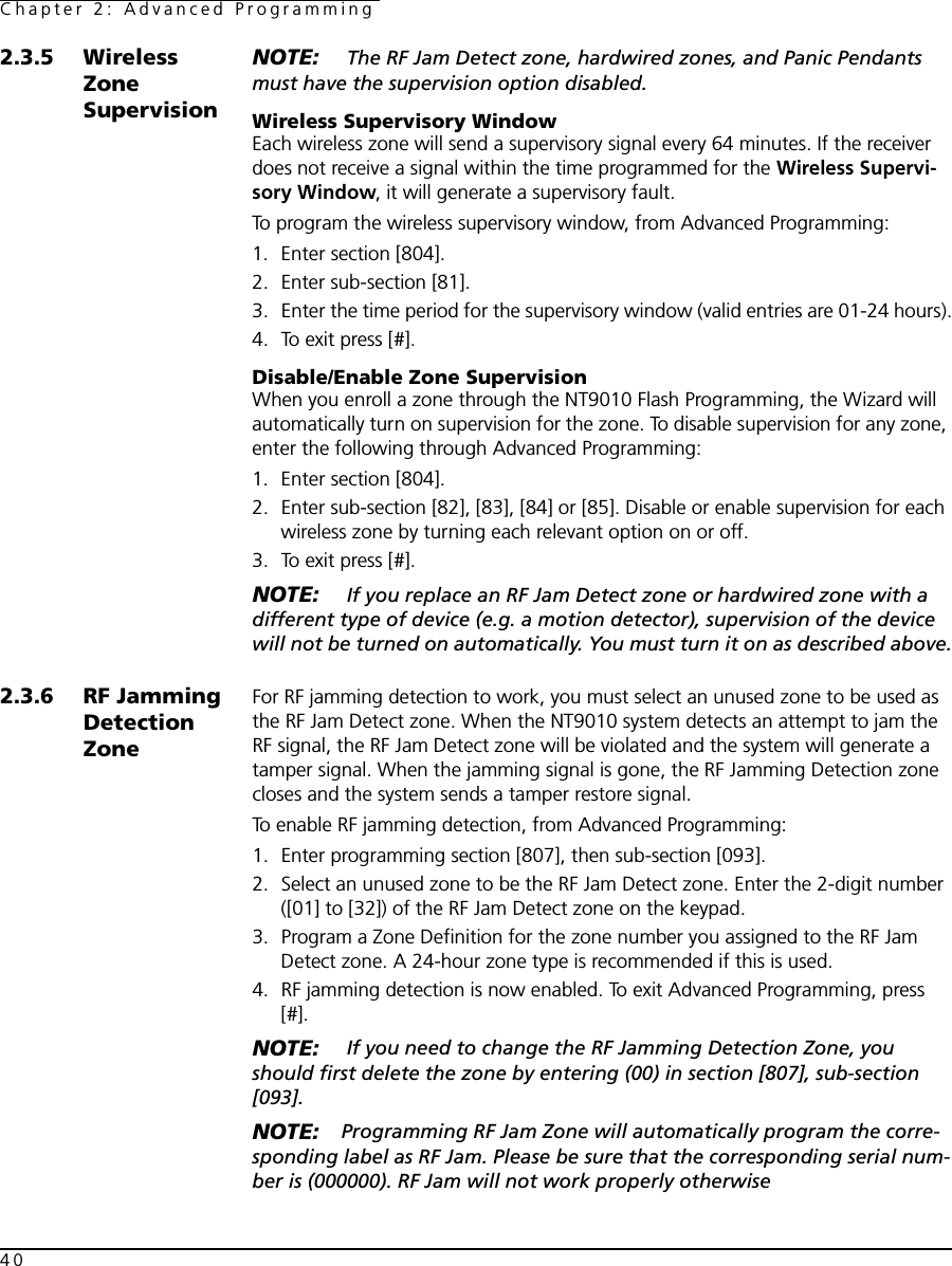 Chapter 2: Advanced Programming402.3.5 Wireless Zone SupervisionNOTE:  The RF Jam Detect zone, hardwired zones, and Panic Pendants must have the supervision option disabled.Wireless Supervisory WindowEach wireless zone will send a supervisory signal every 64 minutes. If the receiver does not receive a signal within the time programmed for the Wireless Supervi-sory Window, it will generate a supervisory fault. To program the wireless supervisory window, from Advanced Programming:1. Enter section [804].2. Enter sub-section [81]. 3. Enter the time period for the supervisory window (valid entries are 01-24 hours).4. To exit press [#].Disable/Enable Zone SupervisionWhen you enroll a zone through the NT9010 Flash Programming, the Wizard will automatically turn on supervision for the zone. To disable supervision for any zone, enter the following through Advanced Programming:1. Enter section [804].2. Enter sub-section [82], [83], [84] or [85]. Disable or enable supervision for each wireless zone by turning each relevant option on or off.3. To exit press [#].NOTE:  If you replace an RF Jam Detect zone or hardwired zone with a different type of device (e.g. a motion detector), supervision of the device will not be turned on automatically. You must turn it on as described above.2.3.6 RF Jamming Detection ZoneFor RF jamming detection to work, you must select an unused zone to be used as the RF Jam Detect zone. When the NT9010 system detects an attempt to jam the RF signal, the RF Jam Detect zone will be violated and the system will generate a tamper signal. When the jamming signal is gone, the RF Jamming Detection zone closes and the system sends a tamper restore signal. To enable RF jamming detection, from Advanced Programming:1. Enter programming section [807], then sub-section [093].2. Select an unused zone to be the RF Jam Detect zone. Enter the 2-digit number ([01] to [32]) of the RF Jam Detect zone on the keypad.3. Program a Zone Definition for the zone number you assigned to the RF Jam Detect zone. A 24-hour zone type is recommended if this is used.4. RF jamming detection is now enabled. To exit Advanced Programming, press [#].NOTE:  If you need to change the RF Jamming Detection Zone, you should first delete the zone by entering (00) in section [807], sub-section [093].NOTE: Programming RF Jam Zone will automatically program the corre-sponding label as RF Jam. Please be sure that the corresponding serial num-ber is (000000). RF Jam will not work properly otherwise