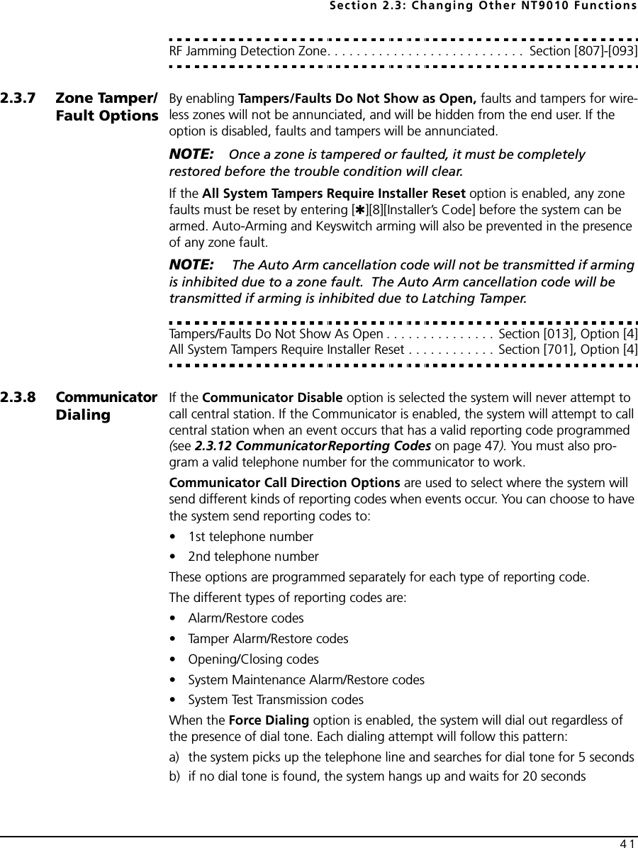 Section 2.3: Changing Other NT9010 Functions41RF Jamming Detection Zone. . . . . . . . . . . . . . . . . . . . . . . . . . .  Section [807]-[093]2.3.7 Zone Tamper/Fault OptionsBy enabling Tampers/Faults Do Not Show as Open, faults and tampers for wire-less zones will not be annunciated, and will be hidden from the end user. If the option is disabled, faults and tampers will be annunciated.NOTE: Once a zone is tampered or faulted, it must be completely restored before the trouble condition will clear.If the All System Tampers Require Installer Reset option is enabled, any zone faults must be reset by entering [✱][8][Installer’s Code] before the system can be armed. Auto-Arming and Keyswitch arming will also be prevented in the presence of any zone fault.NOTE:  The Auto Arm cancellation code will not be transmitted if arming is inhibited due to a zone fault.  The Auto Arm cancellation code will be transmitted if arming is inhibited due to Latching Tamper.Tampers/Faults Do Not Show As Open . . . . . . . . . . . . . . . Section [013], Option [4]All System Tampers Require Installer Reset . . . . . . . . . . . . Section [701], Option [4]2.3.8Communicator DialingIf the Communicator Disable option is selected the system will never attempt to call central station. If the Communicator is enabled, the system will attempt to call central station when an event occurs that has a valid reporting code programmed (see 2.3.12 CommunicatorReporting Codes on page 47). You must also pro-gram a valid telephone number for the communicator to work.Communicator Call Direction Options are used to select where the system will send different kinds of reporting codes when events occur. You can choose to have the system send reporting codes to:• 1st telephone number • 2nd telephone numberThese options are programmed separately for each type of reporting code.The different types of reporting codes are:• Alarm/Restore codes• Tamper Alarm/Restore codes• Opening/Closing codes• System Maintenance Alarm/Restore codes• System Test Transmission codesWhen the Force Dialing option is enabled, the system will dial out regardless of the presence of dial tone. Each dialing attempt will follow this pattern: a) the system picks up the telephone line and searches for dial tone for 5 seconds b) if no dial tone is found, the system hangs up and waits for 20 seconds