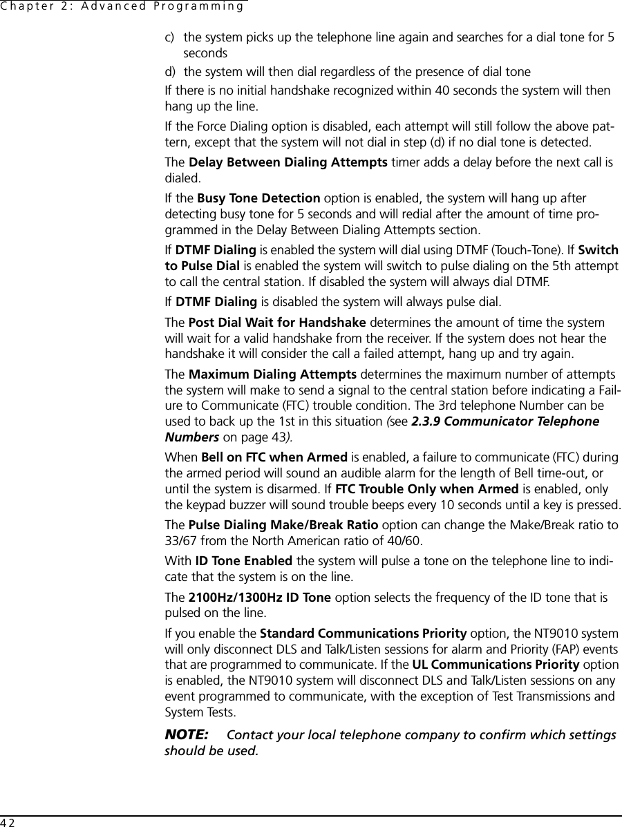 Chapter 2: Advanced Programming42c) the system picks up the telephone line again and searches for a dial tone for 5 secondsd) the system will then dial regardless of the presence of dial toneIf there is no initial handshake recognized within 40 seconds the system will then hang up the line. If the Force Dialing option is disabled, each attempt will still follow the above pat-tern, except that the system will not dial in step (d) if no dial tone is detected.The Delay Between Dialing Attempts timer adds a delay before the next call is dialed.If the Busy Tone Detection option is enabled, the system will hang up after detecting busy tone for 5 seconds and will redial after the amount of time pro-grammed in the Delay Between Dialing Attempts section.If DTMF Dialing is enabled the system will dial using DTMF (Touch-Tone). If Switch to Pulse Dial is enabled the system will switch to pulse dialing on the 5th attempt to call the central station. If disabled the system will always dial DTMF.If DTMF Dialing is disabled the system will always pulse dial.The Post Dial Wait for Handshake determines the amount of time the system will wait for a valid handshake from the receiver. If the system does not hear the handshake it will consider the call a failed attempt, hang up and try again.The Maximum Dialing Attempts determines the maximum number of attempts the system will make to send a signal to the central station before indicating a Fail-ure to Communicate (FTC) trouble condition. The 3rd telephone Number can be used to back up the 1st in this situation (see 2.3.9 Communicator Telephone Numbers on page 43).When Bell on FTC when Armed is enabled, a failure to communicate (FTC) during the armed period will sound an audible alarm for the length of Bell time-out, or until the system is disarmed. If FTC Trouble Only when Armed is enabled, only the keypad buzzer will sound trouble beeps every 10 seconds until a key is pressed.The Pulse Dialing Make/Break Ratio option can change the Make/Break ratio to 33/67 from the North American ratio of 40/60. With ID Tone Enabled the system will pulse a tone on the telephone line to indi-cate that the system is on the line.The 2100Hz/1300Hz ID Tone option selects the frequency of the ID tone that is pulsed on the line.If you enable the Standard Communications Priority option, the NT9010 system will only disconnect DLS and Talk/Listen sessions for alarm and Priority (FAP) events that are programmed to communicate. If the UL Communications Priority option is enabled, the NT9010 system will disconnect DLS and Talk/Listen sessions on any event programmed to communicate, with the exception of Test Transmissions and System Tests.NOTE:  Contact your local telephone company to confirm which settings should be used.