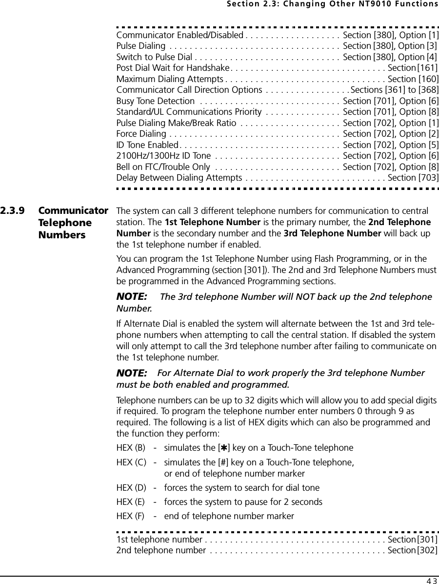 Section 2.3: Changing Other NT9010 Functions43Communicator Enabled/Disabled . . . . . . . . . . . . . . . . . . . Section [380], Option [1]Pulse Dialing  . . . . . . . . . . . . . . . . . . . . . . . . . . . . . . . . . . Section [380], Option [3] Switch to Pulse Dial . . . . . . . . . . . . . . . . . . . . . . . . . . . . . Section [380], Option [4] Post Dial Wait for Handshake. . . . . . . . . . . . . . . . . . . . . . . . . . . . . . . Section [161] Maximum Dialing Attempts . . . . . . . . . . . . . . . . . . . . . . . . . . . . . . . . Section [160]Communicator Call Direction Options . . . . . . . . . . . . . . . . .Sections [361] to [368]Busy Tone Detection  . . . . . . . . . . . . . . . . . . . . . . . . . . . . Section [701], Option [6]Standard/UL Communications Priority  . . . . . . . . . . . . . . . Section [701], Option [8]Pulse Dialing Make/Break Ratio  . . . . . . . . . . . . . . . . . . . . Section [702], Option [1]Force Dialing . . . . . . . . . . . . . . . . . . . . . . . . . . . . . . . . . . Section [702], Option [2]ID Tone Enabled. . . . . . . . . . . . . . . . . . . . . . . . . . . . . . . . Section [702], Option [5]2100Hz/1300Hz ID Tone  . . . . . . . . . . . . . . . . . . . . . . . . . Section [702], Option [6]Bell on FTC/Trouble Only  . . . . . . . . . . . . . . . . . . . . . . . . . Section [702], Option [8]Delay Between Dialing Attempts . . . . . . . . . . . . . . . . . . . . . . . . . . . . Section [703]2.3.9Communicator Te l e p h o ne  NumbersThe system can call 3 different telephone numbers for communication to central station. The 1st Telephone Number is the primary number, the 2nd Telephone Number is the secondary number and the 3rd Telephone Number will back up the 1st telephone number if enabled.You can program the 1st Telephone Number using Flash Programming, or in the Advanced Programming (section [301]). The 2nd and 3rd Telephone Numbers must be programmed in the Advanced Programming sections.NOTE:  The 3rd telephone Number will NOT back up the 2nd telephone Number.If Alternate Dial is enabled the system will alternate between the 1st and 3rd tele-phone numbers when attempting to call the central station. If disabled the system will only attempt to call the 3rd telephone number after failing to communicate on the 1st telephone number.NOTE: For Alternate Dial to work properly the 3rd telephone Number must be both enabled and programmed.Telephone numbers can be up to 32 digits which will allow you to add special digits if required. To program the telephone number enter numbers 0 through 9 as required. The following is a list of HEX digits which can also be programmed and the function they perform:HEX (B) - simulates the [✱] key on a Touch-Tone telephoneHEX (C) - simulates the [#] key on a Touch-Tone telephone,or end of telephone number markerHEX (D) - forces the system to search for dial toneHEX (E) - forces the system to pause for 2 secondsHEX (F) - end of telephone number marker1st telephone number . . . . . . . . . . . . . . . . . . . . . . . . . . . . . . . . . . . . Section [301] 2nd telephone number  . . . . . . . . . . . . . . . . . . . . . . . . . . . . . . . . . . . Section [302] 