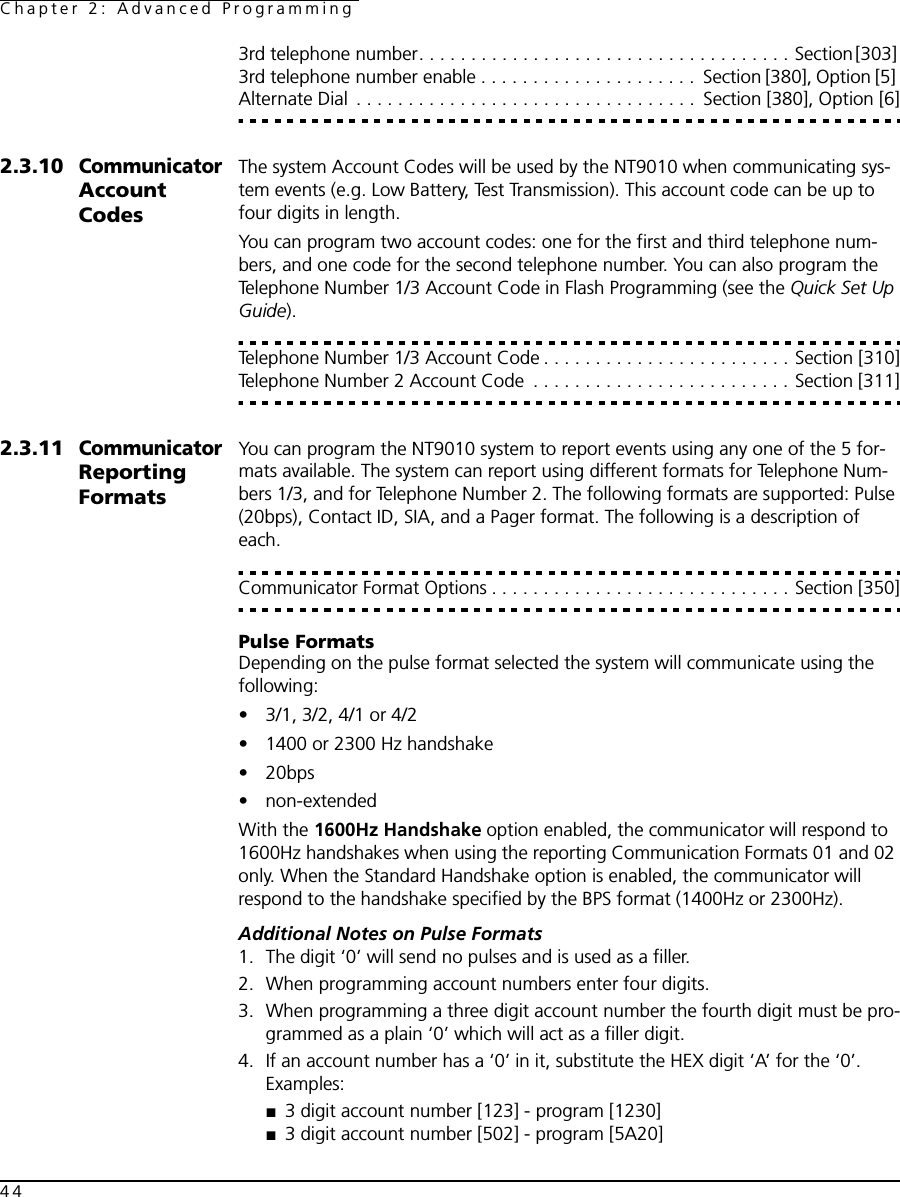 Chapter 2: Advanced Programming443rd telephone number. . . . . . . . . . . . . . . . . . . . . . . . . . . . . . . . . . . . Section [303] 3rd telephone number enable . . . . . . . . . . . . . . . . . . . . .  Section [380], Option [5] Alternate Dial  . . . . . . . . . . . . . . . . . . . . . . . . . . . . . . . . .  Section [380], Option [6]2.3.10Communicator Account CodesThe system Account Codes will be used by the NT9010 when communicating sys-tem events (e.g. Low Battery, Test Transmission). This account code can be up to four digits in length. You can program two account codes: one for the first and third telephone num-bers, and one code for the second telephone number. You can also program the Telephone Number 1/3 Account Code in Flash Programming (see the Quick Set Up Guide).Telephone Number 1/3 Account Code . . . . . . . . . . . . . . . . . . . . . . . . Section [310]Telephone Number 2 Account Code  . . . . . . . . . . . . . . . . . . . . . . . . . Section [311]2.3.11Communicator Reporting FormatsYou can program the NT9010 system to report events using any one of the 5 for-mats available. The system can report using different formats for Telephone Num-bers 1/3, and for Telephone Number 2. The following formats are supported: Pulse (20bps), Contact ID, SIA, and a Pager format. The following is a description of each.Communicator Format Options . . . . . . . . . . . . . . . . . . . . . . . . . . . . . Section [350]Pulse FormatsDepending on the pulse format selected the system will communicate using the following:• 3/1, 3/2, 4/1 or 4/2• 1400 or 2300 Hz handshake• 20bps • non-extendedWith the 1600Hz Handshake option enabled, the communicator will respond to 1600Hz handshakes when using the reporting Communication Formats 01 and 02 only. When the Standard Handshake option is enabled, the communicator will respond to the handshake specified by the BPS format (1400Hz or 2300Hz).Additional Notes on Pulse Formats1. The digit ‘0’ will send no pulses and is used as a filler.2. When programming account numbers enter four digits.3. When programming a three digit account number the fourth digit must be pro-grammed as a plain ‘0’ which will act as a filler digit.4. If an account number has a ‘0’ in it, substitute the HEX digit ‘A’ for the ‘0’. Examples:■3 digit account number [123] - program [1230]■3 digit account number [502] - program [5A20]