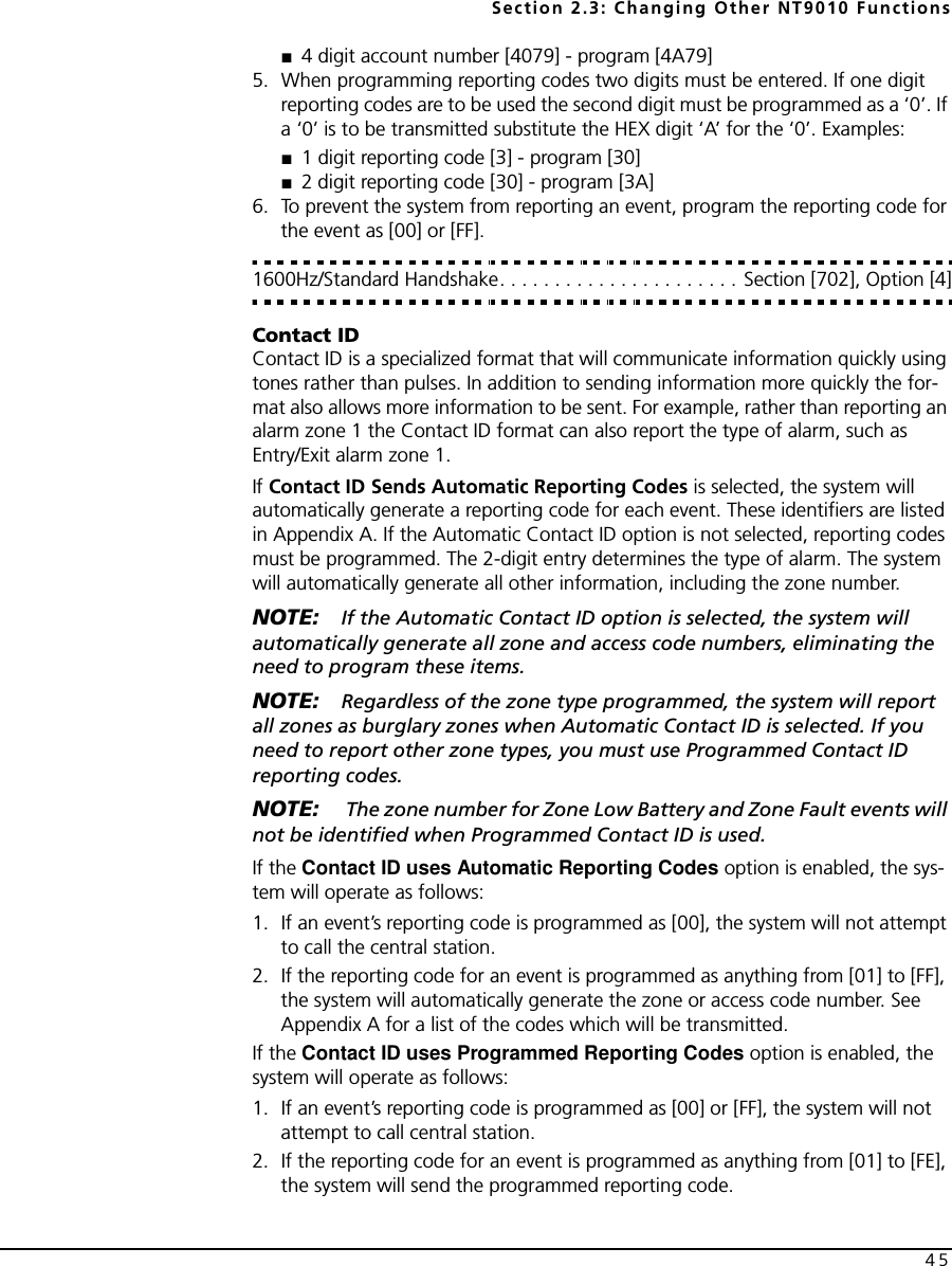 Section 2.3: Changing Other NT9010 Functions45■4 digit account number [4079] - program [4A79] 5. When programming reporting codes two digits must be entered. If one digit reporting codes are to be used the second digit must be programmed as a ‘0’. If a ‘0’ is to be transmitted substitute the HEX digit ‘A’ for the ‘0’. Examples:■1 digit reporting code [3] - program [30] ■2 digit reporting code [30] - program [3A]6. To prevent the system from reporting an event, program the reporting code for the event as [00] or [FF].1600Hz/Standard Handshake. . . . . . . . . . . . . . . . . . . . . . Section [702], Option [4]Contact IDContact ID is a specialized format that will communicate information quickly using tones rather than pulses. In addition to sending information more quickly the for-mat also allows more information to be sent. For example, rather than reporting an alarm zone 1 the Contact ID format can also report the type of alarm, such as Entry/Exit alarm zone 1.If Contact ID Sends Automatic Reporting Codes is selected, the system will automatically generate a reporting code for each event. These identifiers are listed in Appendix A. If the Automatic Contact ID option is not selected, reporting codes must be programmed. The 2-digit entry determines the type of alarm. The system will automatically generate all other information, including the zone number.NOTE: If the Automatic Contact ID option is selected, the system will automatically generate all zone and access code numbers, eliminating the need to program these items.NOTE: Regardless of the zone type programmed, the system will report all zones as burglary zones when Automatic Contact ID is selected. If you need to report other zone types, you must use Programmed Contact ID reporting codes.NOTE:  The zone number for Zone Low Battery and Zone Fault events will not be identified when Programmed Contact ID is used.If the Contact ID uses Automatic Reporting Codes option is enabled, the sys-tem will operate as follows:1. If an event’s reporting code is programmed as [00], the system will not attempt to call the central station.2. If the reporting code for an event is programmed as anything from [01] to [FF], the system will automatically generate the zone or access code number. See Appendix A for a list of the codes which will be transmitted.If the Contact ID uses Programmed Reporting Codes option is enabled, the system will operate as follows:1. If an event’s reporting code is programmed as [00] or [FF], the system will not attempt to call central station.2. If the reporting code for an event is programmed as anything from [01] to [FE], the system will send the programmed reporting code.