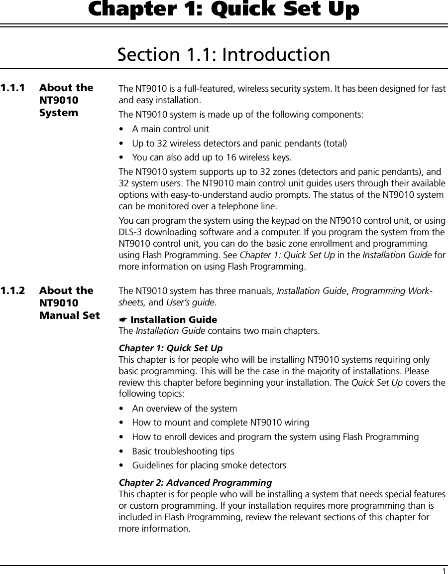 1Chapter 1: Quick Set UpSection 1.1: Introduction1.1.1 About the NT9010 SystemThe NT9010 is a full-featured, wireless security system. It has been designed for fast and easy installation. The NT9010 system is made up of the following components:• A main control unit • Up to 32 wireless detectors and panic pendants (total)• You can also add up to 16 wireless keys.The NT9010 system supports up to 32 zones (detectors and panic pendants), and 32 system users. The NT9010 main control unit guides users through their available options with easy-to-understand audio prompts. The status of the NT9010 system can be monitored over a telephone line.You can program the system using the keypad on the NT9010 control unit, or using DLS-3 downloading software and a computer. If you program the system from the NT9010 control unit, you can do the basic zone enrollment and programming using Flash Programming. See Chapter 1: Quick Set Up in the Installation Guide for more information on using Flash Programming.1.1.2 About the NT9010 Manual SetThe NT9010 system has three manuals, Installation Guide, Programming Work-sheets, and User’s guide.☛ Installation GuideThe Installation Guide contains two main chapters.Chapter 1: Quick Set UpThis chapter is for people who will be installing NT9010 systems requiring only basic programming. This will be the case in the majority of installations. Please review this chapter before beginning your installation. The Quick Set Up covers the following topics:• An overview of the system• How to mount and complete NT9010 wiring• How to enroll devices and program the system using Flash Programming• Basic troubleshooting tips• Guidelines for placing smoke detectorsChapter 2: Advanced ProgrammingThis chapter is for people who will be installing a system that needs special features or custom programming. If your installation requires more programming than is included in Flash Programming, review the relevant sections of this chapter for more information.