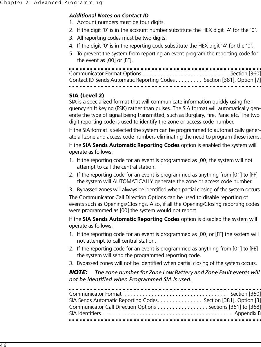 Chapter 2: Advanced Programming46Additional Notes on Contact ID1. Account numbers must be four digits.2. If the digit ‘0’ is in the account number substitute the HEX digit ‘A’ for the ‘0’.3. All reporting codes must be two digits.4. If the digit ‘0’ is in the reporting code substitute the HEX digit ‘A’ for the ‘0’.5. To prevent the system from reporting an event program the reporting code for the event as [00] or [FF].Communicator Format Options . . . . . . . . . . . . . . . . . . . . . . . . . . . . . Section [360]Contact ID Sends Automatic Reporting Codes . . . . . . . . .  Section [381], Option [7]SIA (Level 2)SIA is a specialized format that will communicate information quickly using fre-quency shift keying (FSK) rather than pulses. The SIA format will automatically gen-erate the type of signal being transmitted, such as Burglary, Fire, Panic etc. The two digit reporting code is used to identify the zone or access code number.If the SIA format is selected the system can be programmed to automatically gener-ate all zone and access code numbers eliminating the need to program these items.If the SIA Sends Automatic Reporting Codes option is enabled the system will operate as follows:1. If the reporting code for an event is programmed as [00] the system will not attempt to call the central station.2. If the reporting code for an event is programmed as anything from [01] to [FF] the system will AUTOMATICALLY generate the zone or access code number.3. Bypassed zones will always be identified when partial closing of the system occurs.The Communicator Call Direction Options can be used to disable reporting of events such as Openings/Closings. Also, if all the Opening/Closing reporting codes were programmed as [00] the system would not report.If the SIA Sends Automatic Reporting Codes option is disabled the system will operate as follows:1. If the reporting code for an event is programmed as [00] or [FF] the system will not attempt to call central station.2. If the reporting code for an event is programmed as anything from [01] to [FE] the system will send the programmed reporting code.3. Bypassed zones will not be identified when partial closing of the system occurs.NOTE:  The zone number for Zone Low Battery and Zone Fault events will not be identified when Programmed SIA is used.Communicator Format  . . . . . . . . . . . . . . . . . . . . . . . . . . . . . . . . . . . Section [360]SIA Sends Automatic Reporting Codes. . . . . . . . . . . . . . .  Section [381], Option [3]Communicator Call Direction Options . . . . . . . . . . . . . . . . . Sections [361] to [368]SIA Identifiers  . . . . . . . . . . . . . . . . . . . . . . . . . . . . . . . . . . . . . . . . . . .  Appendix B