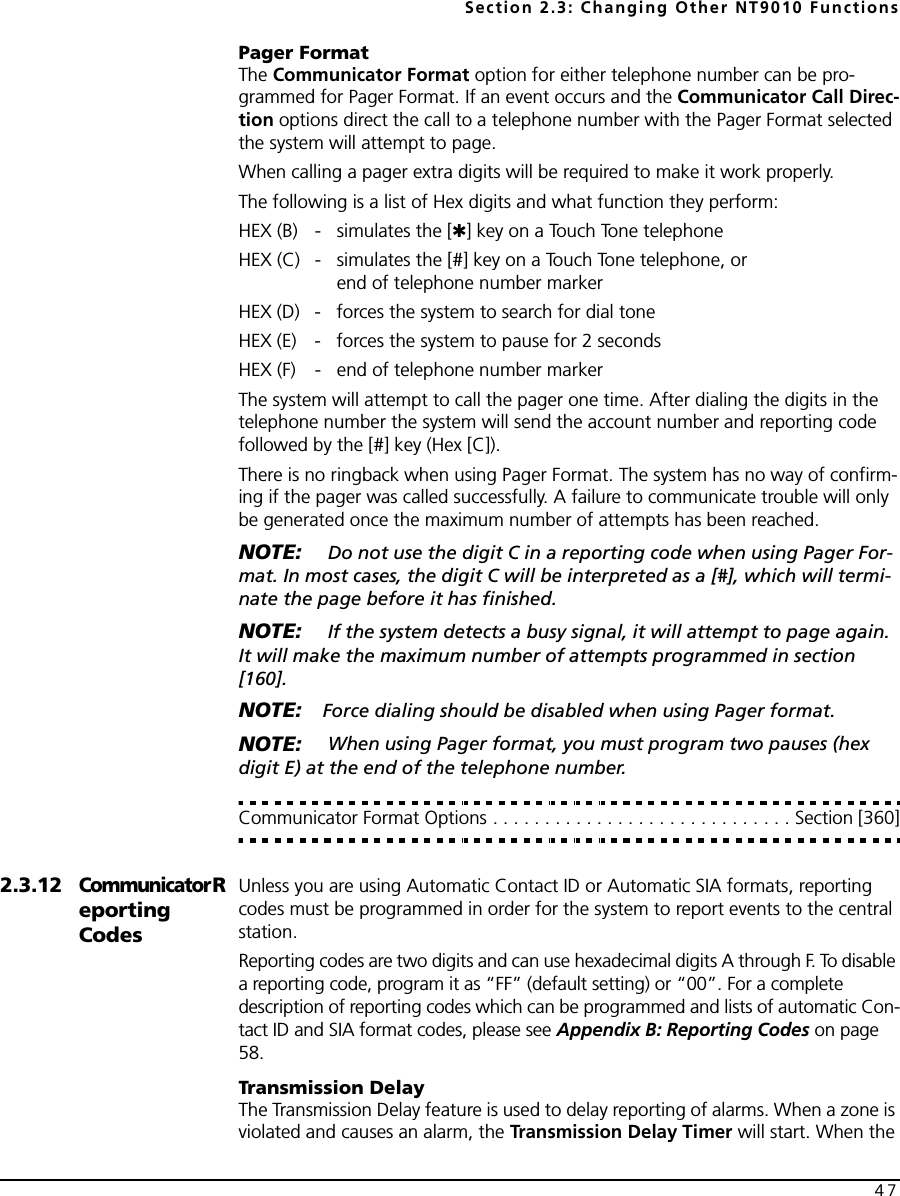 Section 2.3: Changing Other NT9010 Functions47Pager FormatThe Communicator Format option for either telephone number can be pro-grammed for Pager Format. If an event occurs and the Communicator Call Direc-tion options direct the call to a telephone number with the Pager Format selected the system will attempt to page.When calling a pager extra digits will be required to make it work properly.The following is a list of Hex digits and what function they perform:HEX (B) - simulates the [✱] key on a Touch Tone telephoneHEX (C) - simulates the [#] key on a Touch Tone telephone, orend of telephone number markerHEX (D) - forces the system to search for dial toneHEX (E) - forces the system to pause for 2 secondsHEX (F) - end of telephone number markerThe system will attempt to call the pager one time. After dialing the digits in the telephone number the system will send the account number and reporting code followed by the [#] key (Hex [C]).There is no ringback when using Pager Format. The system has no way of confirm-ing if the pager was called successfully. A failure to communicate trouble will only be generated once the maximum number of attempts has been reached.NOTE:  Do not use the digit C in a reporting code when using Pager For-mat. In most cases, the digit C will be interpreted as a [#], which will termi-nate the page before it has finished.NOTE:  If the system detects a busy signal, it will attempt to page again. It will make the maximum number of attempts programmed in section [160]. NOTE: Force dialing should be disabled when using Pager format.NOTE:  When using Pager format, you must program two pauses (hex digit E) at the end of the telephone number.Communicator Format Options . . . . . . . . . . . . . . . . . . . . . . . . . . . . . Section [360]2.3.12CommunicatorReporting CodesUnless you are using Automatic Contact ID or Automatic SIA formats, reporting codes must be programmed in order for the system to report events to the central station.Reporting codes are two digits and can use hexadecimal digits A through F. To disable a reporting code, program it as “FF” (default setting) or “00”. For a complete description of reporting codes which can be programmed and lists of automatic Con-tact ID and SIA format codes, please see Appendix B: Reporting Codes on page 58.Transmission DelayThe Transmission Delay feature is used to delay reporting of alarms. When a zone is violated and causes an alarm, the Transmission Delay Timer will start. When the 