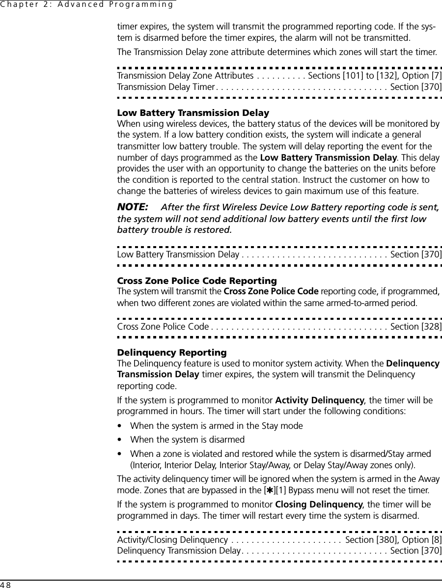 Chapter 2: Advanced Programming48timer expires, the system will transmit the programmed reporting code. If the sys-tem is disarmed before the timer expires, the alarm will not be transmitted.The Transmission Delay zone attribute determines which zones will start the timer. Transmission Delay Zone Attributes . . . . . . . . . . Sections [101] to [132], Option [7]Transmission Delay Timer. . . . . . . . . . . . . . . . . . . . . . . . . . . . . . . . . . Section [370]Low Battery Transmission DelayWhen using wireless devices, the battery status of the devices will be monitored by the system. If a low battery condition exists, the system will indicate a general transmitter low battery trouble. The system will delay reporting the event for the number of days programmed as the Low Battery Transmission Delay. This delay provides the user with an opportunity to change the batteries on the units before the condition is reported to the central station. Instruct the customer on how to change the batteries of wireless devices to gain maximum use of this feature. NOTE:  After the first Wireless Device Low Battery reporting code is sent, the system will not send additional low battery events until the first low battery trouble is restored.Low Battery Transmission Delay . . . . . . . . . . . . . . . . . . . . . . . . . . . . . Section [370]Cross Zone Police Code ReportingThe system will transmit the Cross Zone Police Code reporting code, if programmed, when two different zones are violated within the same armed-to-armed period. Cross Zone Police Code . . . . . . . . . . . . . . . . . . . . . . . . . . . . . . . . . . . Section [328]Delinquency ReportingThe Delinquency feature is used to monitor system activity. When the Delinquency Transmission Delay timer expires, the system will transmit the Delinquency reporting code.If the system is programmed to monitor Activity Delinquency, the timer will be programmed in hours. The timer will start under the following conditions:• When the system is armed in the Stay mode• When the system is disarmed• When a zone is violated and restored while the system is disarmed/Stay armed (Interior, Interior Delay, Interior Stay/Away, or Delay Stay/Away zones only).The activity delinquency timer will be ignored when the system is armed in the Away mode. Zones that are bypassed in the [✱][1] Bypass menu will not reset the timer.If the system is programmed to monitor Closing Delinquency, the timer will be programmed in days. The timer will restart every time the system is disarmed. Activity/Closing Delinquency . . . . . . . . . . . . . . . . . . . . . .  Section [380], Option [8]Delinquency Transmission Delay. . . . . . . . . . . . . . . . . . . . . . . . . . . . . Section [370]