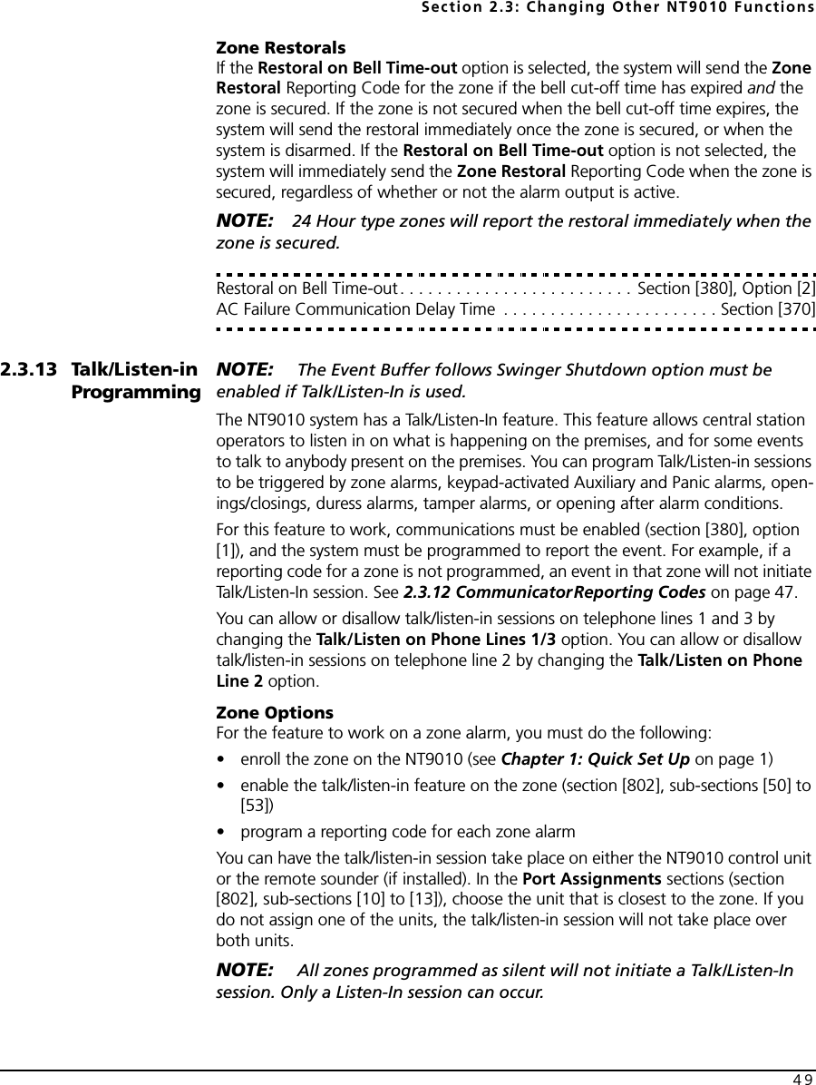 Section 2.3: Changing Other NT9010 Functions49Zone RestoralsIf the Restoral on Bell Time-out option is selected, the system will send the Zone Restoral Reporting Code for the zone if the bell cut-off time has expired and the zone is secured. If the zone is not secured when the bell cut-off time expires, the system will send the restoral immediately once the zone is secured, or when the system is disarmed. If the Restoral on Bell Time-out option is not selected, the system will immediately send the Zone Restoral Reporting Code when the zone is secured, regardless of whether or not the alarm output is active.NOTE: 24 Hour type zones will report the restoral immediately when the zone is secured.Restoral on Bell Time-out. . . . . . . . . . . . . . . . . . . . . . . . . Section [380], Option [2]AC Failure Communication Delay Time  . . . . . . . . . . . . . . . . . . . . . . . Section [370]2.3.13 Talk/Listen-in ProgrammingNOTE:  The Event Buffer follows Swinger Shutdown option must be enabled if Talk/Listen-In is used.The NT9010 system has a Talk/Listen-In feature. This feature allows central station operators to listen in on what is happening on the premises, and for some events to talk to anybody present on the premises. You can program Talk/Listen-in sessions to be triggered by zone alarms, keypad-activated Auxiliary and Panic alarms, open-ings/closings, duress alarms, tamper alarms, or opening after alarm conditions.For this feature to work, communications must be enabled (section [380], option [1]), and the system must be programmed to report the event. For example, if a reporting code for a zone is not programmed, an event in that zone will not initiate Talk/Listen-In session. See 2.3.12 CommunicatorReporting Codes on page 47.You can allow or disallow talk/listen-in sessions on telephone lines 1 and 3 by changing the Talk/Listen on Phone Lines 1/3 option. You can allow or disallow talk/listen-in sessions on telephone line 2 by changing the Talk/Listen on Phone Line 2 option.Zone OptionsFor the feature to work on a zone alarm, you must do the following:• enroll the zone on the NT9010 (see Chapter 1: Quick Set Up on page 1)• enable the talk/listen-in feature on the zone (section [802], sub-sections [50] to [53])• program a reporting code for each zone alarmYou can have the talk/listen-in session take place on either the NT9010 control unit or the remote sounder (if installed). In the Port Assignments sections (section [802], sub-sections [10] to [13]), choose the unit that is closest to the zone. If you do not assign one of the units, the talk/listen-in session will not take place over both units.NOTE:  All zones programmed as silent will not initiate a Talk/Listen-In session. Only a Listen-In session can occur. 