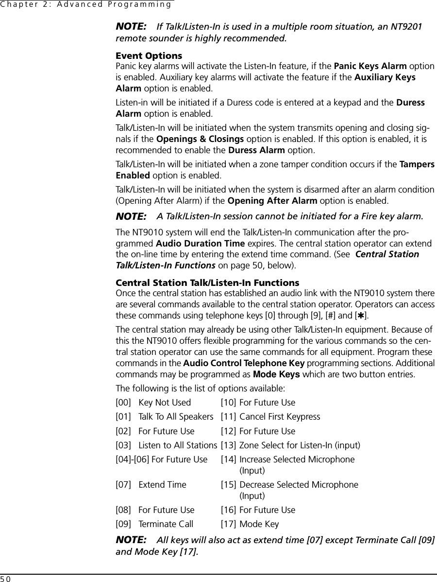 Chapter 2: Advanced Programming50NOTE: If Talk/Listen-In is used in a multiple room situation, an NT9201 remote sounder is highly recommended.Event OptionsPanic key alarms will activate the Listen-In feature, if the Panic Keys Alarm option is enabled. Auxiliary key alarms will activate the feature if the Auxiliary Keys Alarm option is enabled. Listen-in will be initiated if a Duress code is entered at a keypad and the Duress Alarm option is enabled.Talk/Listen-In will be initiated when the system transmits opening and closing sig-nals if the Openings &amp; Closings option is enabled. If this option is enabled, it is recommended to enable the Duress Alarm option.Talk/Listen-In will be initiated when a zone tamper condition occurs if the Ta mp e rs  Enabled option is enabled.Talk/Listen-In will be initiated when the system is disarmed after an alarm condition (Opening After Alarm) if the Opening After Alarm option is enabled.NOTE: A Talk/Listen-In session cannot be initiated for a Fire key alarm.The NT9010 system will end the Talk/Listen-In communication after the pro-grammed Audio Duration Time expires. The central station operator can extend the on-line time by entering the extend time command. (See  Central Station Talk/Listen-In Functions on page 50, below).Central Station Talk/Listen-In FunctionsOnce the central station has established an audio link with the NT9010 system there are several commands available to the central station operator. Operators can access these commands using telephone keys [0] through [9], [#] and [✱]. The central station may already be using other Talk/Listen-In equipment. Because of this the NT9010 offers flexible programming for the various commands so the cen-tral station operator can use the same commands for all equipment. Program these commands in the Audio Control Telephone Key programming sections. Additional commands may be programmed as Mode Keys which are two button entries.The following is the list of options available:[00] Key Not Used [10] For Future Use[01] Talk To All Speakers [11] Cancel First Keypress[02] For Future Use [12] For Future Use[03] Listen to All Stations [13] Zone Select for Listen-In (input)[04]-[06] For Future Use [14] Increase Selected Microphone (Input)[07] Extend Time [15] Decrease Selected Microphone (Input)[08] For Future Use [16] For Future Use[09] Terminate Call [17] Mode KeyNOTE: All keys will also act as extend time [07] except Terminate Call [09] and Mode Key [17].