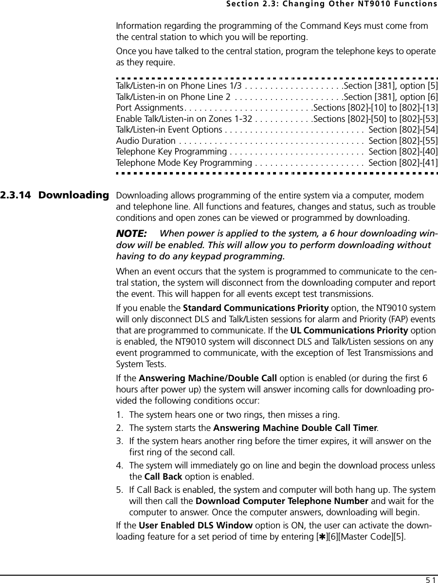 Section 2.3: Changing Other NT9010 Functions51Information regarding the programming of the Command Keys must come from the central station to which you will be reporting.Once you have talked to the central station, program the telephone keys to operate as they require.Talk/Listen-in on Phone Lines 1/3 . . . . . . . . . . . . . . . . . . . .Section [381], option [5]Talk/Listen-in on Phone Line 2  . . . . . . . . . . . . . . . . . . . . . .Section [381], option [6]Port Assignments. . . . . . . . . . . . . . . . . . . . . . . . . .Sections [802]-[10] to [802]-[13]Enable Talk/Listen-in on Zones 1-32 . . . . . . . . . . . .Sections [802]-[50] to [802]-[53]Talk/Listen-in Event Options . . . . . . . . . . . . . . . . . . . . . . . . . . . .  Section [802]-[54]Audio Duration . . . . . . . . . . . . . . . . . . . . . . . . . . . . . . . . . . . . .  Section [802]-[55]Telephone Key Programming . . . . . . . . . . . . . . . . . . . . . . . . . . .  Section [802]-[40]Telephone Mode Key Programming . . . . . . . . . . . . . . . . . . . . . .  Section [802]-[41]2.3.14 Downloading Downloading allows programming of the entire system via a computer, modem and telephone line. All functions and features, changes and status, such as trouble conditions and open zones can be viewed or programmed by downloading.NOTE:  When power is applied to the system, a 6 hour downloading win-dow will be enabled. This will allow you to perform downloading without having to do any keypad programming.When an event occurs that the system is programmed to communicate to the cen-tral station, the system will disconnect from the downloading computer and report the event. This will happen for all events except test transmissions.If you enable the Standard Communications Priority option, the NT9010 system will only disconnect DLS and Talk/Listen sessions for alarm and Priority (FAP) events that are programmed to communicate. If the UL Communications Priority option is enabled, the NT9010 system will disconnect DLS and Talk/Listen sessions on any event programmed to communicate, with the exception of Test Transmissions and System Tests.If the Answering Machine/Double Call option is enabled (or during the first 6 hours after power up) the system will answer incoming calls for downloading pro-vided the following conditions occur:1. The system hears one or two rings, then misses a ring.2. The system starts the Answering Machine Double Call Timer.3. If the system hears another ring before the timer expires, it will answer on the first ring of the second call.4. The system will immediately go on line and begin the download process unless the Call Back option is enabled. 5. If Call Back is enabled, the system and computer will both hang up. The system will then call the Download Computer Telephone Number and wait for the computer to answer. Once the computer answers, downloading will begin.If the User Enabled DLS Window option is ON, the user can activate the down-loading feature for a set period of time by entering [✱][6][Master Code][5].