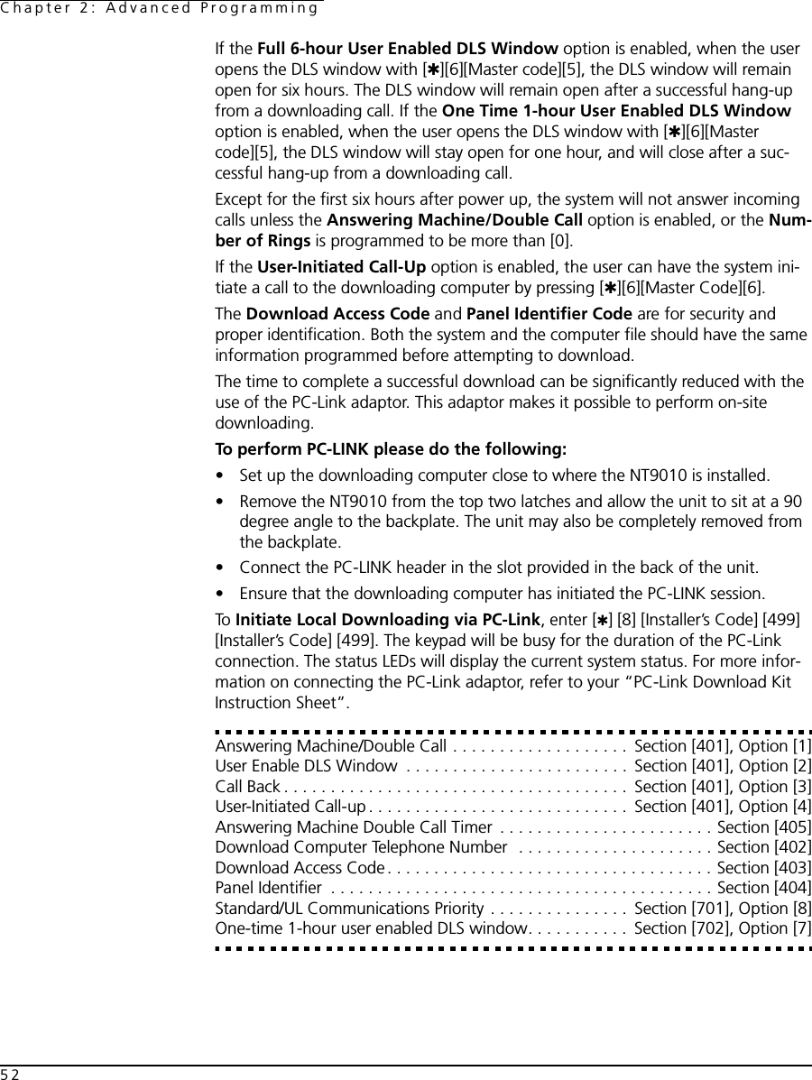 Chapter 2: Advanced Programming52If the Full 6-hour User Enabled DLS Window option is enabled, when the user opens the DLS window with [✱][6][Master code][5], the DLS window will remain open for six hours. The DLS window will remain open after a successful hang-up from a downloading call. If the One Time 1-hour User Enabled DLS Window option is enabled, when the user opens the DLS window with [✱][6][Master code][5], the DLS window will stay open for one hour, and will close after a suc-cessful hang-up from a downloading call.Except for the first six hours after power up, the system will not answer incoming calls unless the Answering Machine/Double Call option is enabled, or the Num-ber of Rings is programmed to be more than [0].If the User-Initiated Call-Up option is enabled, the user can have the system ini-tiate a call to the downloading computer by pressing [✱][6][Master Code][6].The Download Access Code and Panel Identifier Code are for security and proper identification. Both the system and the computer file should have the same information programmed before attempting to download.The time to complete a successful download can be significantly reduced with the use of the PC-Link adaptor. This adaptor makes it possible to perform on-site downloading.To perform PC-LINK please do the following:• Set up the downloading computer close to where the NT9010 is installed.• Remove the NT9010 from the top two latches and allow the unit to sit at a 90 degree angle to the backplate. The unit may also be completely removed from the backplate.• Connect the PC-LINK header in the slot provided in the back of the unit.• Ensure that the downloading computer has initiated the PC-LINK session.To  Initiate Local Downloading via PC-Link, enter [✱] [8] [Installer’s Code] [499] [Installer’s Code] [499]. The keypad will be busy for the duration of the PC-Link connection. The status LEDs will display the current system status. For more infor-mation on connecting the PC-Link adaptor, refer to your “PC-Link Download Kit Instruction Sheet”.Answering Machine/Double Call . . . . . . . . . . . . . . . . . . .  Section [401], Option [1]User Enable DLS Window  . . . . . . . . . . . . . . . . . . . . . . . .  Section [401], Option [2]Call Back . . . . . . . . . . . . . . . . . . . . . . . . . . . . . . . . . . . . .  Section [401], Option [3]User-Initiated Call-up . . . . . . . . . . . . . . . . . . . . . . . . . . . .  Section [401], Option [4]Answering Machine Double Call Timer  . . . . . . . . . . . . . . . . . . . . . . . Section [405]Download Computer Telephone Number  . . . . . . . . . . . . . . . . . . . . . Section [402]Download Access Code. . . . . . . . . . . . . . . . . . . . . . . . . . . . . . . . . . . Section [403]Panel Identifier  . . . . . . . . . . . . . . . . . . . . . . . . . . . . . . . . . . . . . . . . . Section [404]Standard/UL Communications Priority . . . . . . . . . . . . . . .  Section [701], Option [8]One-time 1-hour user enabled DLS window. . . . . . . . . . .  Section [702], Option [7]