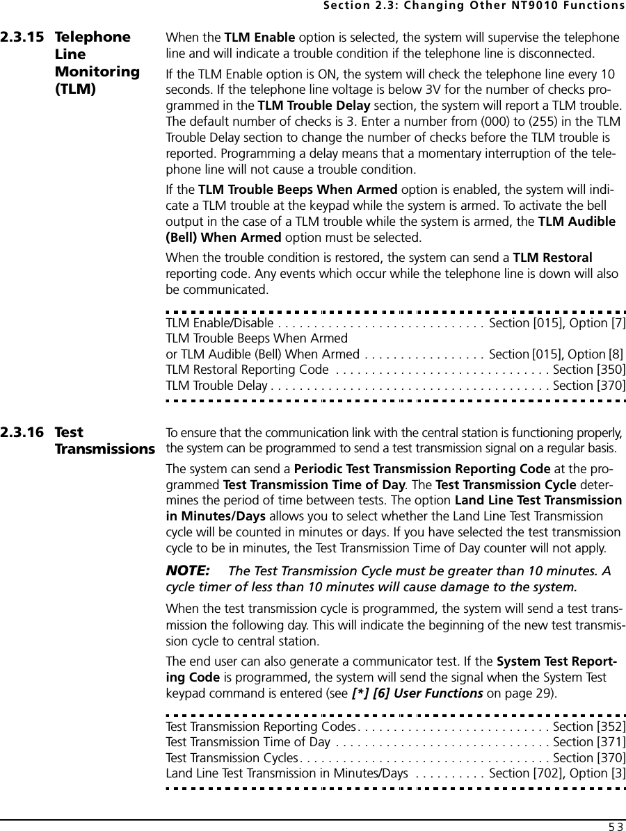 Section 2.3: Changing Other NT9010 Functions532.3.15 Telephone Line Monitoring (TLM)When the TLM Enable option is selected, the system will supervise the telephone line and will indicate a trouble condition if the telephone line is disconnected. If the TLM Enable option is ON, the system will check the telephone line every 10 seconds. If the telephone line voltage is below 3V for the number of checks pro-grammed in the TLM Trouble Delay section, the system will report a TLM trouble. The default number of checks is 3. Enter a number from (000) to (255) in the TLM Trouble Delay section to change the number of checks before the TLM trouble is reported. Programming a delay means that a momentary interruption of the tele-phone line will not cause a trouble condition.If the TLM Trouble Beeps When Armed option is enabled, the system will indi-cate a TLM trouble at the keypad while the system is armed. To activate the bell output in the case of a TLM trouble while the system is armed, the TLM Audible (Bell) When Armed option must be selected.When the trouble condition is restored, the system can send a TLM Restoral reporting code. Any events which occur while the telephone line is down will also be communicated.TLM Enable/Disable . . . . . . . . . . . . . . . . . . . . . . . . . . . . . Section [015], Option [7]TLM Trouble Beeps When Armed or TLM Audible (Bell) When Armed . . . . . . . . . . . . . . . . . Section [015], Option [8] TLM Restoral Reporting Code  . . . . . . . . . . . . . . . . . . . . . . . . . . . . . . Section [350]TLM Trouble Delay . . . . . . . . . . . . . . . . . . . . . . . . . . . . . . . . . . . . . . . Section [370]2.3.16 Test TransmissionsTo ensure that the communication link with the central station is functioning properly, the system can be programmed to send a test transmission signal on a regular basis.The system can send a Periodic Test Transmission Reporting Code at the pro-grammed Test Transmission Time of Day. The Test Transmission Cycle deter-mines the period of time between tests. The option Land Line Test Transmission in Minutes/Days allows you to select whether the Land Line Test Transmission cycle will be counted in minutes or days. If you have selected the test transmission cycle to be in minutes, the Test Transmission Time of Day counter will not apply.NOTE:  The Test Transmission Cycle must be greater than 10 minutes. A cycle timer of less than 10 minutes will cause damage to the system.When the test transmission cycle is programmed, the system will send a test trans-mission the following day. This will indicate the beginning of the new test transmis-sion cycle to central station.The end user can also generate a communicator test. If the System Test Report-ing Code is programmed, the system will send the signal when the System Test keypad command is entered (see [*] [6] User Functions on page 29).Test Transmission Reporting Codes. . . . . . . . . . . . . . . . . . . . . . . . . . . Section [352]Test Transmission Time of Day . . . . . . . . . . . . . . . . . . . . . . . . . . . . . . Section [371]Test Transmission Cycles. . . . . . . . . . . . . . . . . . . . . . . . . . . . . . . . . . . Section [370]Land Line Test Transmission in Minutes/Days  . . . . . . . . . . Section [702], Option [3]