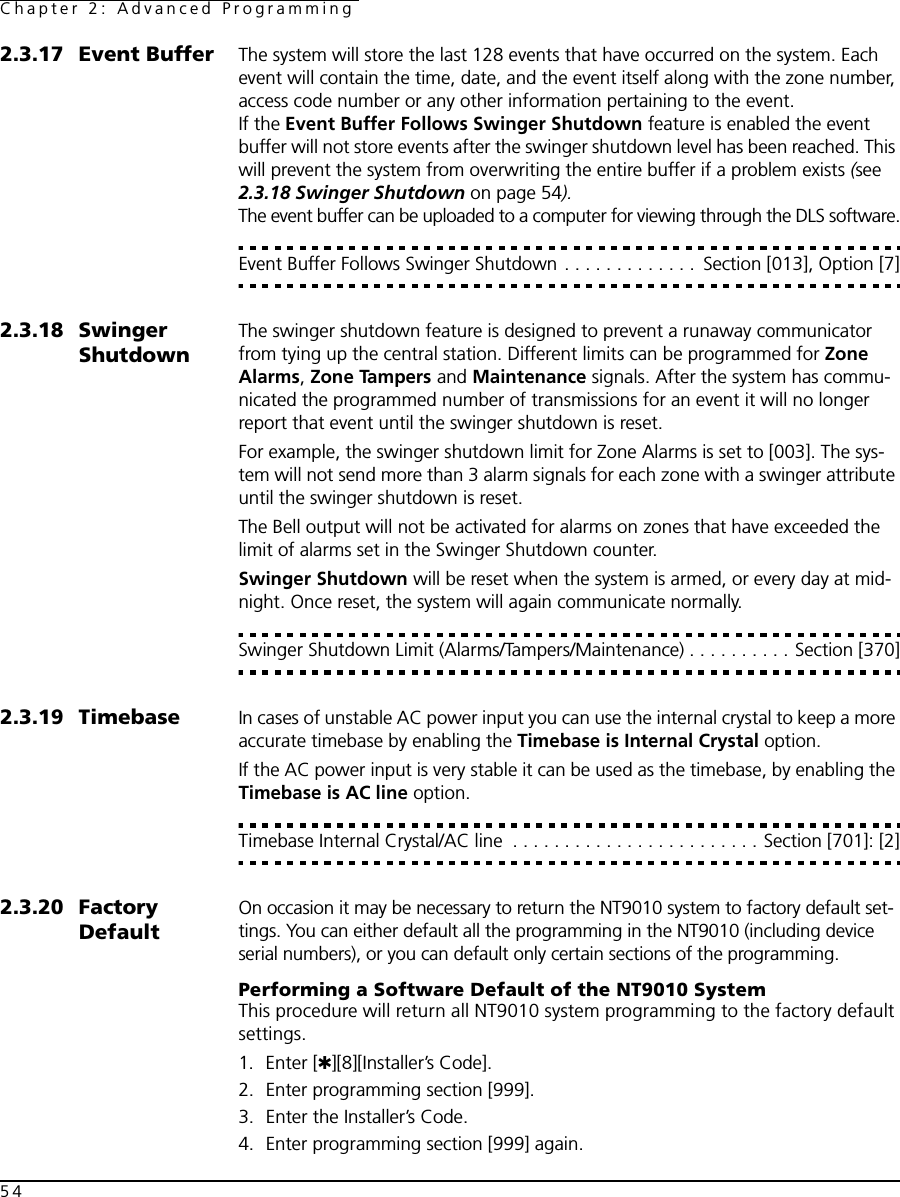 Chapter 2: Advanced Programming542.3.17 Event Buffer The system will store the last 128 events that have occurred on the system. Each event will contain the time, date, and the event itself along with the zone number, access code number or any other information pertaining to the event.If the Event Buffer Follows Swinger Shutdown feature is enabled the event buffer will not store events after the swinger shutdown level has been reached. This will prevent the system from overwriting the entire buffer if a problem exists (see 2.3.18 Swinger Shutdown on page 54).The event buffer can be uploaded to a computer for viewing through the DLS software.Event Buffer Follows Swinger Shutdown . . . . . . . . . . . . .  Section [013], Option [7]2.3.18 Swinger ShutdownThe swinger shutdown feature is designed to prevent a runaway communicator from tying up the central station. Different limits can be programmed for Zone Alarms, Zone Tampers and Maintenance signals. After the system has commu-nicated the programmed number of transmissions for an event it will no longer report that event until the swinger shutdown is reset.For example, the swinger shutdown limit for Zone Alarms is set to [003]. The sys-tem will not send more than 3 alarm signals for each zone with a swinger attribute until the swinger shutdown is reset.The Bell output will not be activated for alarms on zones that have exceeded the limit of alarms set in the Swinger Shutdown counter.Swinger Shutdown will be reset when the system is armed, or every day at mid-night. Once reset, the system will again communicate normally.Swinger Shutdown Limit (Alarms/Tampers/Maintenance) . . . . . . . . . . Section [370]2.3.19 Timebase In cases of unstable AC power input you can use the internal crystal to keep a more accurate timebase by enabling the Timebase is Internal Crystal option. If the AC power input is very stable it can be used as the timebase, by enabling the Timebase is AC line option.Timebase Internal Crystal/AC line  . . . . . . . . . . . . . . . . . . . . . . . . Section [701]: [2]2.3.20 Factory DefaultOn occasion it may be necessary to return the NT9010 system to factory default set-tings. You can either default all the programming in the NT9010 (including device serial numbers), or you can default only certain sections of the programming. Performing a Software Default of the NT9010 SystemThis procedure will return all NT9010 system programming to the factory default settings.1. Enter [✱][8][Installer’s Code].2. Enter programming section [999].3. Enter the Installer’s Code.4. Enter programming section [999] again.