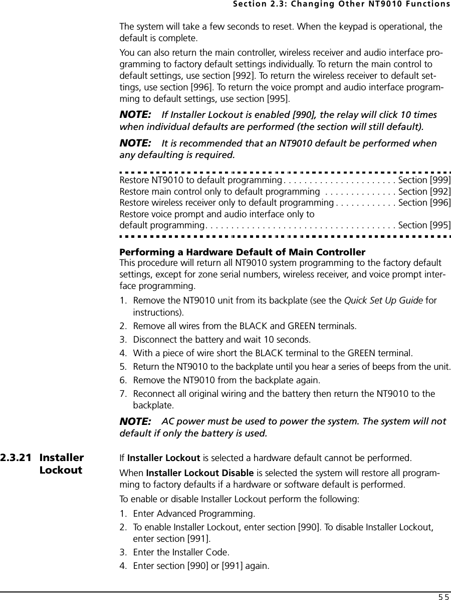 Section 2.3: Changing Other NT9010 Functions55The system will take a few seconds to reset. When the keypad is operational, the default is complete.You can also return the main controller, wireless receiver and audio interface pro-gramming to factory default settings individually. To return the main control to default settings, use section [992]. To return the wireless receiver to default set-tings, use section [996]. To return the voice prompt and audio interface program-ming to default settings, use section [995]. NOTE: If Installer Lockout is enabled [990], the relay will click 10 times when individual defaults are performed (the section will still default).NOTE: It is recommended that an NT9010 default be performed when any defaulting is required.Restore NT9010 to default programming. . . . . . . . . . . . . . . . . . . . . . Section [999]Restore main control only to default programming  . . . . . . . . . . . . . . Section [992]Restore wireless receiver only to default programming . . . . . . . . . . . . Section [996]Restore voice prompt and audio interface only to default programming. . . . . . . . . . . . . . . . . . . . . . . . . . . . . . . . . . . . . Section [995]Performing a Hardware Default of Main Controller This procedure will return all NT9010 system programming to the factory default settings, except for zone serial numbers, wireless receiver, and voice prompt inter-face programming.1. Remove the NT9010 unit from its backplate (see the Quick Set Up Guide for instructions).2. Remove all wires from the BLACK and GREEN terminals.3. Disconnect the battery and wait 10 seconds.4. With a piece of wire short the BLACK terminal to the GREEN terminal.5. Return the NT9010 to the backplate until you hear a series of beeps from the unit.6. Remove the NT9010 from the backplate again. 7. Reconnect all original wiring and the battery then return the NT9010 to the backplate.NOTE: AC power must be used to power the system. The system will not default if only the battery is used.2.3.21 Installer LockoutIf Installer Lockout is selected a hardware default cannot be performed.When Installer Lockout Disable is selected the system will restore all program-ming to factory defaults if a hardware or software default is performed.To enable or disable Installer Lockout perform the following:1. Enter Advanced Programming.2. To enable Installer Lockout, enter section [990]. To disable Installer Lockout, enter section [991].3. Enter the Installer Code.4. Enter section [990] or [991] again.