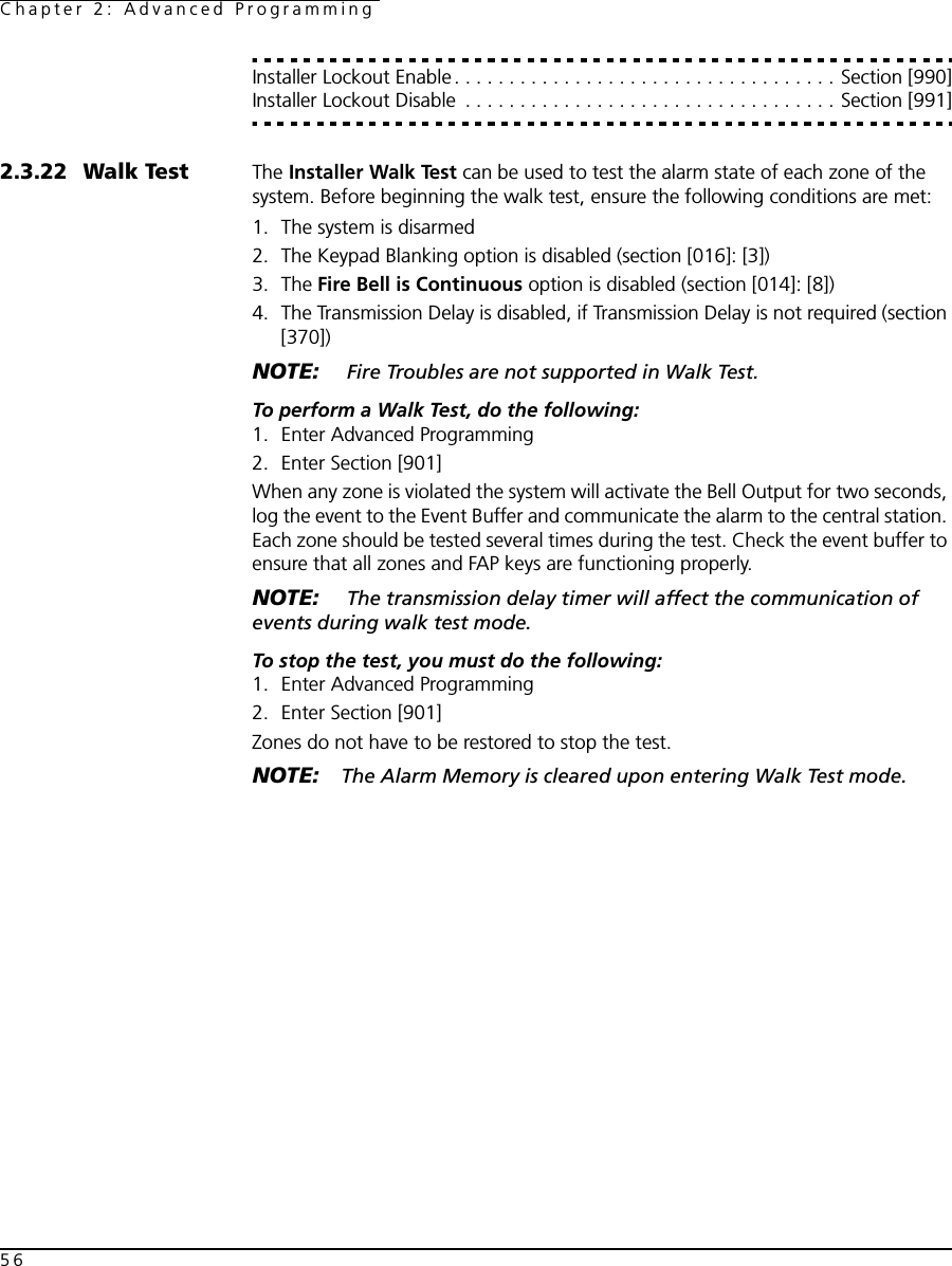 Chapter 2: Advanced Programming56Installer Lockout Enable. . . . . . . . . . . . . . . . . . . . . . . . . . . . . . . . . . . Section [990]Installer Lockout Disable  . . . . . . . . . . . . . . . . . . . . . . . . . . . . . . . . . . Section [991]2.3.22 Walk Test The Installer Walk Test can be used to test the alarm state of each zone of the system. Before beginning the walk test, ensure the following conditions are met:1. The system is disarmed2. The Keypad Blanking option is disabled (section [016]: [3])3. The Fire Bell is Continuous option is disabled (section [014]: [8])4. The Transmission Delay is disabled, if Transmission Delay is not required (section [370])NOTE:  Fire Troubles are not supported in Walk Test.To perform a Walk Test, do the following:1. Enter Advanced Programming2. Enter Section [901]When any zone is violated the system will activate the Bell Output for two seconds, log the event to the Event Buffer and communicate the alarm to the central station. Each zone should be tested several times during the test. Check the event buffer to ensure that all zones and FAP keys are functioning properly.NOTE:  The transmission delay timer will affect the communication of events during walk test mode.To stop the test, you must do the following:1. Enter Advanced Programming2. Enter Section [901]Zones do not have to be restored to stop the test.NOTE: The Alarm Memory is cleared upon entering Walk Test mode.